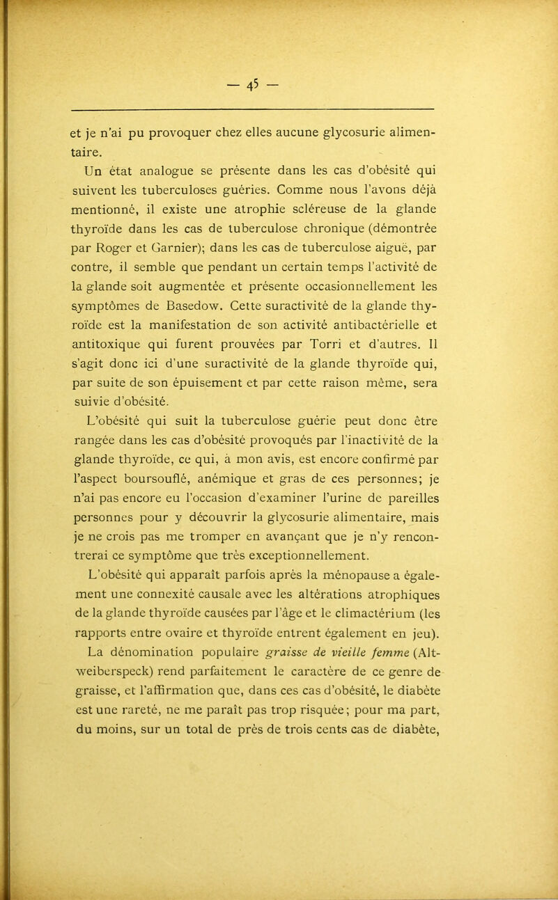 et je n’ai pu provoquer chez elles aucune glycosurie alimen- taire. Un état analogue se présente dans les cas d’obésité qui suivent les tuberculoses guéries. Comme nous l’avons déjà mentionné, il existe une atrophie scléreuse de la glande thyroïde dans les cas de tuberculose chronique (démontrée par Roger et Garnier); dans tes cas de tuberculose aiguë, par contre, il semble que pendant un certain temps l’activité de la glande soit augmentée et présente occasionnellement les symptômes de Basedow. Cette suractivité de la glande thy- roïde est la manifestation de son activité antibactérielle et antitoxique qui furent prouvées par Torri et d’autres. 11 s’agit donc ici d’une suractivité de la glande thyroïde qui, par suite de son épuisement et par cette raison même, sera suivie d’obésité. L’obésité qui suit la tuberculose guérie peut donc être rangée dans les cas d’obésité provoqués par l’inactivité de la glande thyroïde, ce qui, à mon avis, est encore confirmé par l’aspect boursouflé, anémique et gras de ces personnes; je n’ai pas encore eu l’occasion d’examiner l’urine de pareilles personnes pour y découvrir la glycosurie alimentaire, mais je ne crois pas me tromper en avançant que je n’y rencon- trerai ce symptôme que très exceptionnellement. L’obésité qui apparaît parfois après la ménopause a égale- ment une connexité causale avec les altérations atrophiques de la glande thyroïde causées par l’âge et le climactérium (les rapports entre ovaire et thyroïde entrent également en jeu). La dénomination populaire graisse de vieille femme (Alt- weibcrspeck) rend parfaitement le caractère de ce genre de graisse, et l’affirmation que, dans ces cas d’obésité, le diabète est une rareté, ne me paraît pas trop risquée; pour ma part, du moins, sur un total de près de trois cents cas de diabète.