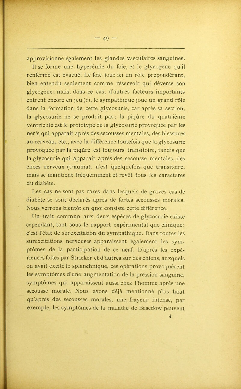 approvisionne également les glandes vasculaires sanguines. Il se forme une hyperémie du foie, et le glycogène qu’il renferme est évacué. Le foie joue ici un rôle prépondérant, bien entendu seulement comme réservoir qui déverse son glycogène; mais, dans ce cas, d’autres facteurs importants entrent encore en jeu (i), le sympathique joue un grand rôle dans la formation de cette glycosurie, car après sa section, la glycosurie ne se produit pas; la piqûre du quatrième ventricule est le prototype de la glycosurie provoquée par les nerfs qui apparaît après des secousses mentales, des blessures au cerveau, etc., avec la différence toutefois que la glycosurie provoquée par la piqûre est toujours transitoire, tandis que la glycosurie qui apparaît après des secousse mentales, des chocs nerveux (trauma), n’est quelquefois que transitoire, mais se maintient fréquemment et revêt tous les caractères du diabète. Les cas ne sont pas rares dans lesquels de graves cas de diabète se sont déclarés après de fortes secousses morales. Nous verrons bientôt en quoi consiste cette différence. Un trait commun aux deux espèces de glycosurie existe cependant, tant sous le rapport expérimental que clinique; c'est l’état de surexcitation du sympathique. Dans toutes les surexcitations nerveuses apparaissent également les sym- ptômes de la participation de ce nerf. D’après les expé- riences faites par Stricker et d’autres sur des chiens, auxquels on avait excité le splanchnique, ces opérations provoquèrent les symptômes d’une augmentation de la pression sanguine, symptômes qui apparaissent aussi chez l’homme après une secousse morale. Nous avons déjà mentionné plus haut qu’après des secousses morales, une frayeur intense, par exemple, les symptômes de la maladie de Basedow peuvent 4