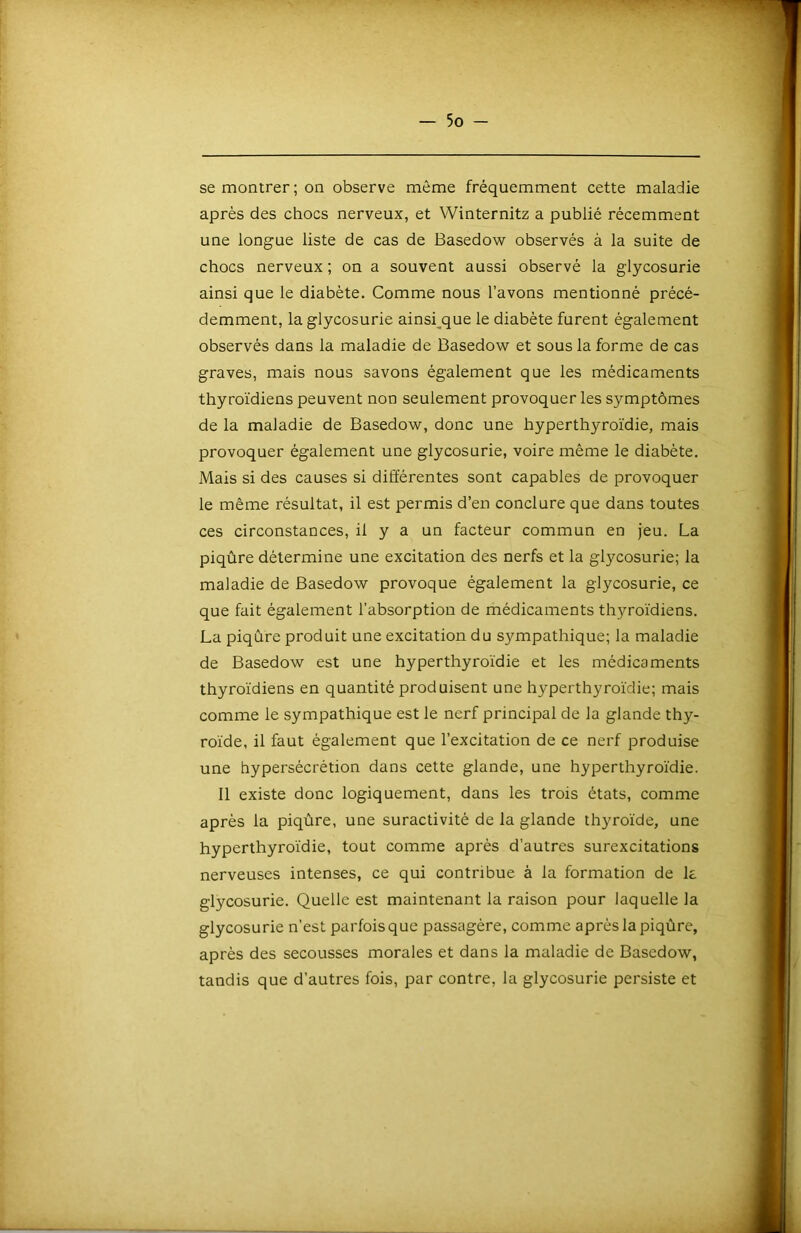 se montrer ; on observe même fréquemment cette maladie après des chocs nerveux, et Winternitz a publié récemment une longue liste de cas de Basedow observés à la suite de chocs nerveux; on a souvent aussi observé la glycosurie ainsi que le diabète. Comme nous l’avons mentionné précé- demment, la glycosurie ainsi^que le diabète furent également observés dans la maladie de Basedow et sous la forme de cas graves, mais nous savons également que les médicaments thyroïdiens peuvent non seulement provoquer les symptômes de la maladie de Basedow, donc une hyperthyroïdie, mais provoquer également une glycosurie, voire même le diabète. Mais si des causes si différentes sont capables de provoquer le même résultat, il est permis d’en conclure que dans toutes ces circonstances, il y a un facteur commun en jeu. La piqûre détermine une excitation des nerfs et la glycosurie; la maladie de Basedow provoque également la glycosurie, ce que fait également l’absorption de médicaments thyroïdiens. La piqûre produit une excitation du sympathique; la maladie de Basedow est une hyperthyroïdie et les médicaments thyroïdiens en quantité produisent une hyperthyroïdie; mais comme le sympathique est le nerf principal de la glande thy- roïde, il faut également que l’excitation de ce nerf produise une hypersécrétion dans cette glande, une hyperthyroïdie. 11 existe donc logiquement, dans les trois états, comme après la piqûre, une suractivité de la glande thyroïde, une hyperthyroïdie, tout comme après d’autres surexcitations nerveuses intenses, ce qui contribue à la formation de k glycosurie. Quelle est maintenant la raison pour laquelle la glycosurie n’est parfois que passagère, comme après la piqûre, après des secousses morales et dans la maladie de Basedow, tandis que d’autres fois, par contre, la glycosurie persiste et