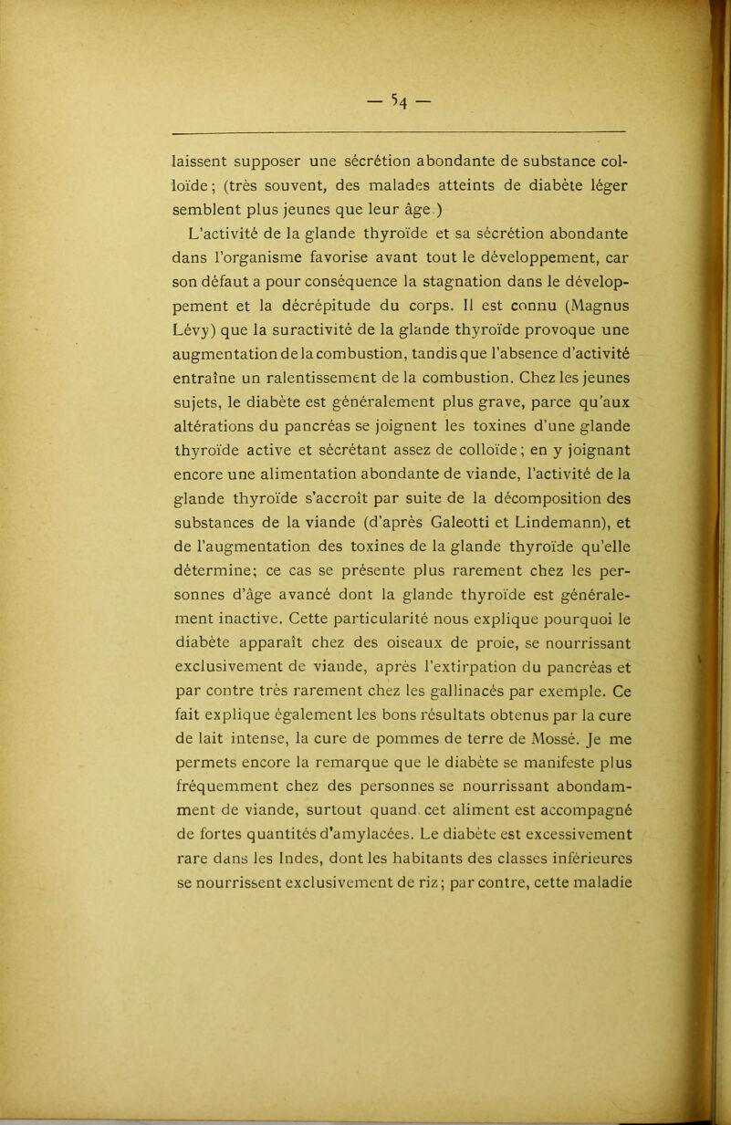 laissent supposer une sécrétion abondante de substance col- loïde ; (très souvent, des malades atteints de diabète léger semblent plus jeunes que leur âge.) L’activité de la glande thyroïde et sa sécrétion abondante dans l’organisme favorise avant tout le développement, car son défaut a pour conséquence la stagnation dans le dévelop- pement et la décrépitude du corps. Il est connu (Magnus Lévy) que la suractivité de la glande thyroïde provoque une augmentation de la combustion, tandis que l’absence d’activité entraîne un ralentissement delà combustion. Chez les jeunes sujets, le diabète est généralement plus grave, parce qu’aux altérations du pancréas se joignent les toxines d’une glande thyroïde active et sécrétant assez de colloïde; en y joignant encore une alimentation abondante de viande, l’activité de la glande thyroïde s’accroît par suite de la décomposition des substances de la viande (d’après Galeotti et Lindemann), et de l’augmentation des toxines de la glande thyroïde qu’elle détermine; ce cas se présente plus rarement chez les per- sonnes d’âge avancé dont la glande thyroïde est générale- ment inactive. Cette particularité nous explique pourquoi le diabète apparaît chez des oiseaux de proie, se nourrissant exclusivement de viande, après l’extirpation du pancréas et par contre très rarement chez les gallinacés par exemple. Ce fait explique également les bons résultats obtenus par la cure de lait intense, la cure de pommes de terre de Mossé. Je me permets encore la remarque que le diabète se manifeste plus fréquemment chez des personnes se nourrissant abondam- ment de viande, surtout quand cet aliment est accompagné de fortes quantités d’amylacées. Le diabète est excessivement rare dans les Indes, dont les habitants des classes inférieures se nourrissent exclusivement de riz ; par contre, cette maladie