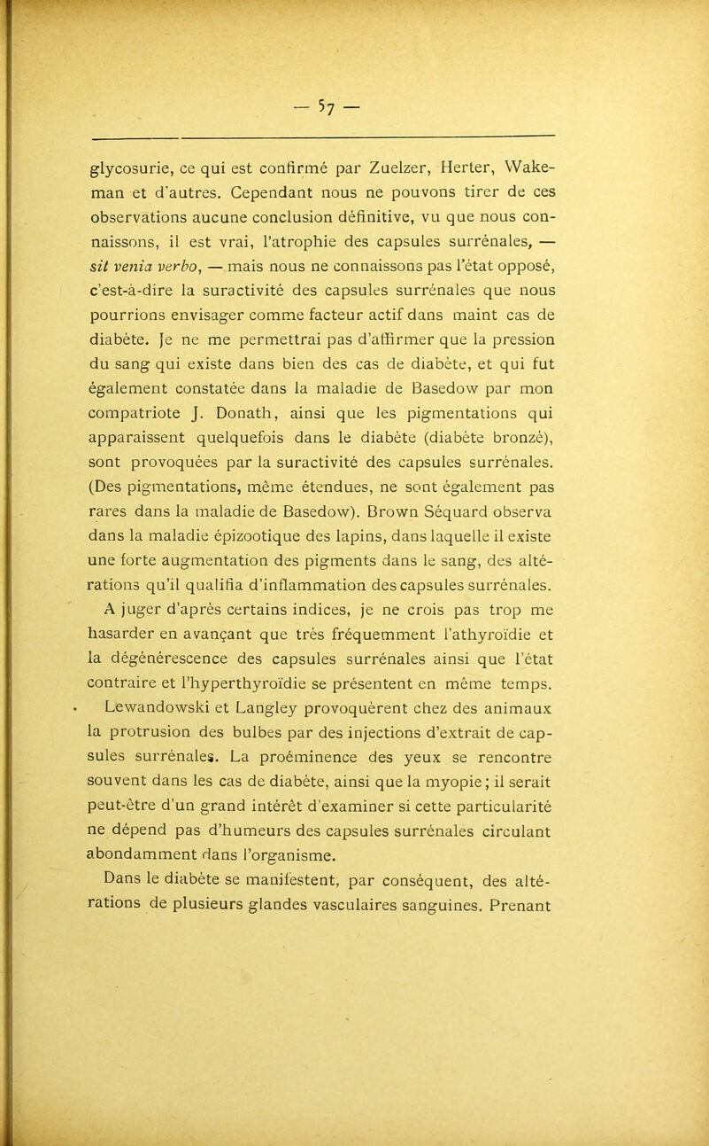 glycosurie, ce qui est coufirmé par Zuelzer, Herter, Wake- man et d’autres. Cependant nous ne pouvons tirer de ces observations aucune conclusion définitive, vu que nous con- naissons, il est vrai, l’atrophie des capsules surrénales, — sü venia verbo, — mais nous ne connaissons pas l’état opposé, c’est-à-dire la suractivité des capsules surrénales que nous pourrions envisager comme facteur actif dans maint cas de diabète. }e ne me permettrai pas d’affirmer que la pression du sang qui existe dans bien des cas de diabète, et qui fut également constatée dans la maladie de Basedow par mon compatriote J. Donath, ainsi que les pigmentations qui apparaissent quelquefois dans le diabète (diabète bronzé), sont provoquées par la suractivité des capsules surrénales. (Des pigmentations, même étendues, ne sont également pas rares dans la maladie de Basedow). Brown Séquard observa dans la maladie épizootique des lapins, dans laquelle il existe une forte augmentation des pigments dans le sang, des alté- rations qu’il qualifia d’inflammation des capsules surrénales. A juger d’après certains indices, je ne crois pas trop me hasarder en avançant que très fréquemment l’athyroïdie et la dégénérescence des capsules surrénales ainsi que l’état contraire et l’hyperthyroïdie se présentent en même temps. Lewandowski et Langley provoquèrent chez des animaux la protrusion des bulbes par des injections d’extrait de cap- sules surrénales. La proéminence des yeux se rencontre souvent dans les cas de diabète, ainsi que la myopie; il serait peut-être d’un grand intérêt d’examiner si cette particularité ne dépend pas d’humeurs des capsules surrénales circulant abondamment dans l’organisme. Dans le diabète se manifestent, par conséquent, des alté- rations de plusieurs glandes vasculaires sanguines. Prenant