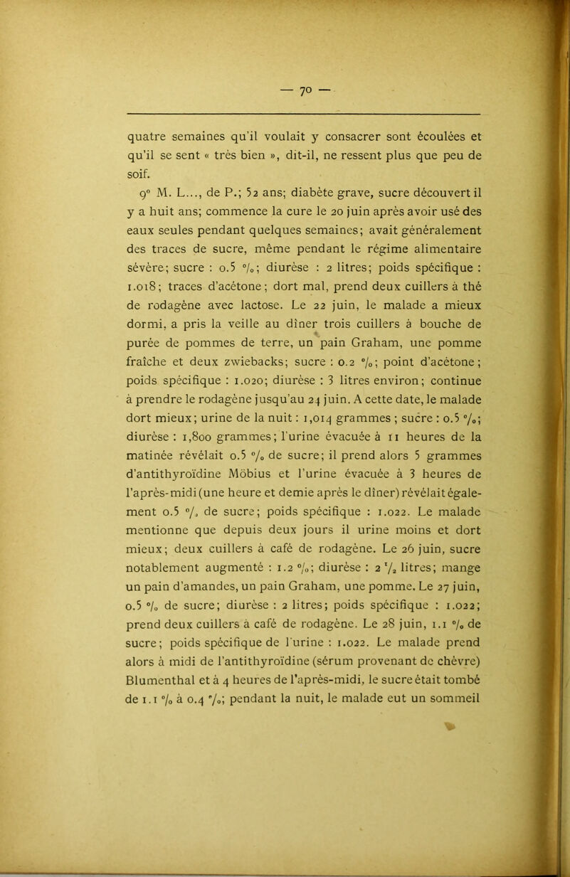 quatre semaines qu’il voulait y consacrer sont écoulées et qu’il se sent « très bien », dit-il, ne ressent plus que peu de soif. 9“ M. L..., de P.; 52 ans; diabète grave, sucre découvert il y a huit ans; commence la cure le 20 juin après avoir usé des eaux seules pendant quelques semaines; avait généralement des traces de sucre, même pendant le régime alimentaire sévère; sucre : o.5 °/o; diurèse : 2 litres; poids spécifique : 1.018; traces d’acétone; dort mal, prend deux cuillers à thé de rodagène avec lactose. Le 22 juin, le malade a mieux dormi, a pris la veille au dîner trois cuillers à bouche de purée de pommes de terre, un pain Graham, une pomme fraîche et deux zwiebacks; sucre : 0.2 ®/o; point d’acétone; poids spécifique : 1.020; diurèse ; 3 litres environ; continue à prendre le rodagène jusqu’au 24 juin. A cette date, le malade dort mieux; urine de la nuit : 1,014 grammes ; sucre : o.5 ”/o; diurèse : 1,800 grammes; l’urine évacuée à ii heures de la matinée révélait o.5 ®/o de sucre; il prend alors 5 grammes d’antithyroïdine Môbius et l’urine évacuée à 3 heures de l’après-midi (une heure et demie après le dîner) révélait égale- ment 0.5 de sucre; poids spécifique : 1.022. Le malade mentionne que depuis deux jours il urine moins et dort mieux; deux cuillers à café de rodagène. Le 26 juin, sucre notablement augmenté ; 1.2 °/o\ diurèse : 2 litres; mange un pain d’amandes, un pain Graham, une pomme. Le 27 juin, 0.5 °lo de sucre; diurèse ; 2 litres; poids spécifique ; 1.022; prend deux cuillers à café de rodagène. Le 28 juin, i.i ®/o de sucre; poids spécifique de l'urine ; 1.022. Le malade prend alors à midi de l’antithyro'idine (sérum provenant de chèvre) Blumenthal et à 4 heures de l’après-midi, le sucre était tombé de i.i ”/o à 0.4 7»; pendant la nuit, le malade eut un sommeil