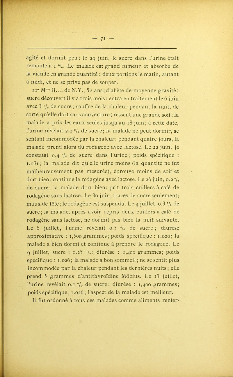 agité et dormit peu; le 2g juin, le sucre dans l’urine était remonté à i %. Le malade est grand fumeur et absorbe de la viande en grande quantité : deux portions le matin, autant à midi, et ne se prive pas de souper. 10“ M”® H..., de N,Y.; 5c ans; diabète de moyenne gravité ; sucre découvert il y a trois mois ; entra en traitement le 6 juin avec 3 % de sucre; souffre de la chaleur pendant la nuit, de sorte qu’elle dort sans couverture; ressent une grande soif; la malade a pris les eaux seules jusqu’au 18 juin; à cette date, l’urine révélait 2.9 7« de sucre; la malade ne peut dormir, se sentant incommodée par la chaleur; pendant quatre jours, la malade prend alors du rodagène avec lactose. Le 22 juin, je constatai 0.4 7o de sucre dans l’urine; poids spécifique : i.o3i; la malade dit qu’elle urine moins (la quantité ne fut malheureusement pas mesurée), éprouve moins de soif et dort bien; continue le rodagène avec lactose. Le 26 juin, 0.2 7o de sucre; la malade dort bien; prit trois cuillers à café de rodagène sans lactose. Le 3o juin, traces de sucre seulement; maux de tête; le rodagène est suspendu. Le 4 juillet, o.3 7» de sucre; la malade, après avoir repris deux cuillers à café de rodagène sans lactose, ne dormit pas bien la nuit suivante. Le 6 juillet, l’urine révélait o.3 7o de sucre; diurèse approximative : i,5oo grammes; poids spécifique ; 1.020; la malade a bien dormi et continue à prendre le rodagène. Le 9 juillet, sucre : 0.25 “/„ ; diurèse : 1,400 grammes; poids spécifique : i .026 ; la malade a bon sommeil ; ne se sentit plus incommodée par la chaleur pendant les dernières nuits; elle prend 5 grammes d’antithyroïdine Môbius. Le i3 juillet, l’urine révélait o.i % de sucre; diurèse ; 1,400 grammes; poids spécifique, 1.026; l’aspect de la malade est meilleur. Il fut ordonné à tous ces malades comme aliments renier-