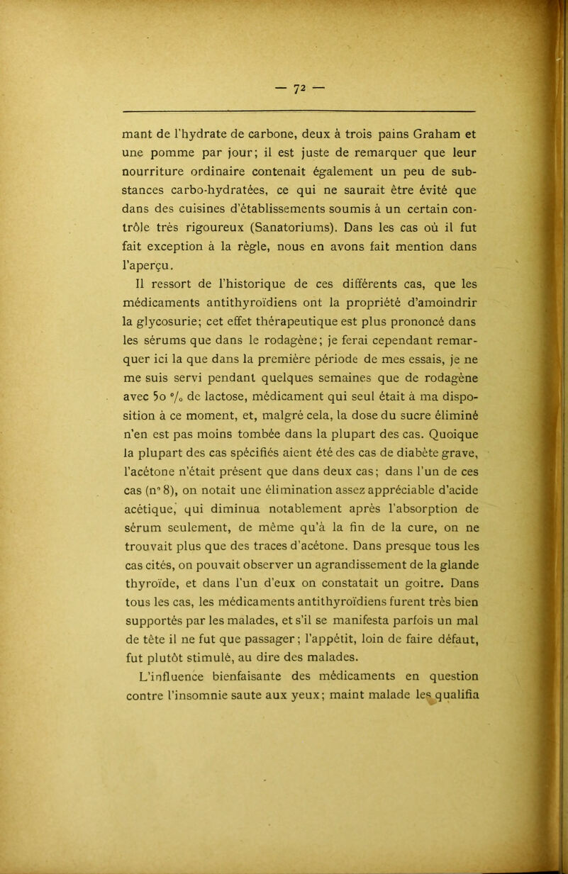 mant de l'hydrate de carbone, deux à trois pains Graham et une pomme par jour; il est juste de remarquer que leur nourriture ordinaire contenait également un peu de sub- stances carbo-hydratées, ce qui ne saurait être évité que dans des cuisines d’établissements soumis à un certain con- trôle très rigoureux (Sanatoriums). Dans les cas où il fut fait exception à la règle, nous en avons fait mention dans l’aperçu. 11 ressort de l’historique de ces différents cas, que les médicaments antithyroïdiens ont la propriété d’amoindrir la glycosurie; cet effet thérapeutique est plus prononcé dans les sérums que dans le rodagène; je ferai cependant remar- quer ici la que dans la première période de mes essais, je ne me suis servi pendant quelques semaines que de rodagène avec 5o ®/o de lactose, médicament qui seul était à ma dispo- sition à ce moment, et, malgré cela, la dose du sucre éliminé n’en est pas moins tombée dans la plupart des cas. Quoique la plupart des cas spécifiés aient été des cas de diabète grave, l’acétone n’était présent que dans deux cas; dans l’un de ces cas (n^S), on notait une élimination assez appréciable d’acide acétique, qui diminua notablement après l’absorption de sérum seulement, de même qu’à la fin de la cure, on ne trouvait plus que des traces d’acétone. Dans presque tous les cas cités, on pouvait observer un agrandissement de la glande thyroïde, et dans l’un d’eux on constatait un goitre. Dans tous les cas, les médicaments antithyroïdiens furent très bien supportés par les malades, et s’il se manifesta parfois un mal de tête il ne fut que passager; l’appétit, loin de faire défaut, fut plutôt stimulé, au dire des malades. L’influence bienfaisante des médicaments en question contre l’insomnie saute aux yeux; maint malade le,^qualifia