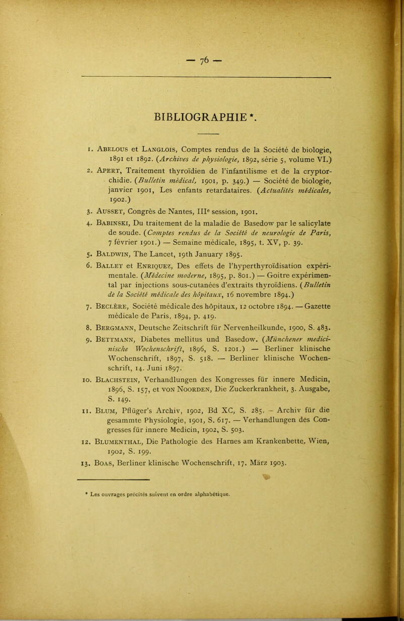 BIBLIOGRAPHIE *. 1. Abelous et Langlois, Comptes rendus de la Société de biologie, 1891 et 1892. {^Archives de physiologie, 1892, série 5, volume VL) 2. Apert, Traitement thyroïdien de l’infantilisme et de la cryptor- chidie. (^Bulletin médical, 1901, p. 349.) — Société de biologie, janvier 1901, Les enfants retardataires. (^Actualités médicales, 1902.) 3. Ausset, Congrès de Nantes, III® session, 1901. 4. Babinski, Du traitement de la maladie de Basedow par le salicylate de soude. (Comptes rendus de la Société de neurologie de Paris, 7 février 1901.) — Semaine médicale, 1895, t. XV, p. 39. 5. Baldwin, The Lancet, i9th January 1895. 6. Ballet et Enriquez, Des effets de l’hyperthyroïdisation expéri- mentale. (^Médecine moderne, 1895, p. 801.) — Goitre expérimen- tal j)ar injections sous-cutanées d’extraits thyroïdiens. (^Bulletin dé la Société 7uédicale des hôpitaux, 16 novembre 1894.) 7. Beclère, Société médicale des hôpitaux, 12 octobre 1894. — Gazette médicale de Paris, 1894, p. 419. 8. Bergmann, Deutsche Zeitschrift für Nervenheilkunde, 1900, S. 483. 9. Bettmann, Diabètes mellitus und Basedow. (^Münchener medici- nische Wocheyischrift, 1896, S. 1201.) — Berliner klinische Wochenschrift, 1897, S. 518. — Berliner klinische Wochen- schrift, 14. Juni 1897. 10. Blachstein, Verhandlungen des Kongresses für innere Medicin, 1896, S. 157, et VON Noorden, Die Zuckerkrankheit, 3. Ausgabe, S. 149. 11. Blum, Pflüger’s Archiv, 1902, Bd XC, S. 285. — Archiv für die gesammte Physiologie, 1901, S. 617. — Verhandlungen des Con- gresses für innere Medicin, 1902, S. 503. 12. Blumenthal, Die Pathologie des Harnes am Krankenbette, Wien, 1902, S. 199. 13. Boas, Berliner klinische Wochenschrift, 17, Màrz 1903. • Les ouvrages précités suivent en ordre alphabétique.