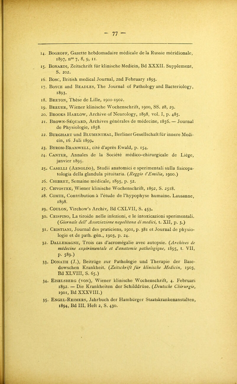14- Bogroff, Gazette hebdomadaire médicale de la Russie méridionale, 1897, n“ 7, 8, 9, II. 15. Bonardi, Zeitschrift für klinische Medicin, Bd XXXII. Supplément, S. 202. 16. Bosc, British medical Journal, 2nd February 1895. 17. Boyce and Beadles, The Journal of Pathology and Bacteriology, 1893. 18. Breton, Thèse de Lille, 1901-1902. 19. Breuer, Wiener klinische Wochenschrift, 1900, SS. 28, 29. 20. Brooks Harlow, Archive of Neurology, 1898, vol. I, p. 485. 21. Brown-Séquard, Archives générales de médecine, 1856. — Journal de Physiologie, 1858. 22. Burghart und Blumenthal, Berliner Gesellschaft für innere Medi- cin, 16. Juli 1899. 23. Byrom-Bramwell, cité d’après Ewald, p. 154. 24. Ganter, Annales de la Société médico-chirurgicale de Liège, janvier 1895. 25. Caselli (Arnoldo), Studii anatomici e sperimentali sulla fisicopa- tologia délia glandula pituitaria. {Reggio i'Emilia, 1900.) 26. Chibret, Semaine médicale, 1895, p. 52. 27. CHvosTEKy Wiener klinische Wochenschrift, 1892, S. 2518. 28. Comte, Contribution à l’étude de l’hypophyse humaine. Lausanne, 1898. 29. CouLON, Virchow’s Archivj Bd CXLVII, S. 453. 30. Crispino, La tiroide nelle infezioni, e le intoxicazioni sperimentali. (^Giornale dell’ Assoziazione napolita?ia dimcdici, t. XII, p. 3.) 31. Cristiani, Journal des praticiens, 1901, p. 381 et Journal de physio- logie et de path. gén., 1903, p. 24. 32. Dallemagne, Trois cas d’acromégalie avec autopsie. (^Archives de médecine expérimentale et d’anatomie pathologique, 1895, t. VII, p. 589.) 33. Donath (J.), Beitrage zur Pathologie und Thérapie der Base- doM'Schen Krankheit. {^Zeitschrift für kluiische Medicin, 1903, Bd XLVIII, S. 6s.) 34. Eiselsberg (von), Wiener klinische Wochenschrift, 4. Februari 1892. — Die Krankheiten der Schilddrüse. {Deutsche Chirurgie, 1901, Bd XXXVIII.) 35. Engel-Reimers, Jahrbuch der Hamburger Staatskrankenanstalten, 1894, Bd III, Heft 2, S. 430.