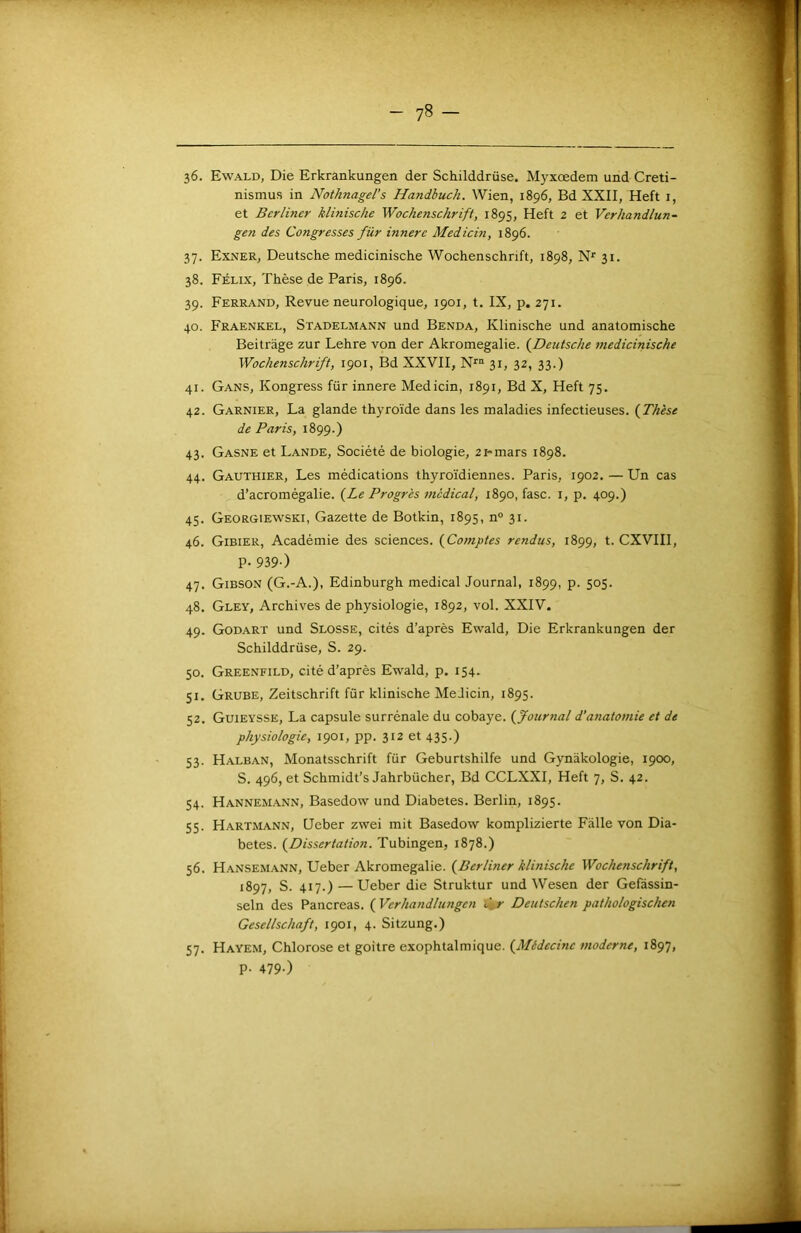 36. Ewald, Die Erkrankungen der Schilddrüse. Myxœdem und Creti- nismus in Nothnagel's Handbuch. Wien, 1896, Bd XXII, Heft i, et Berliner Minische Wochenschrift, 1895, Heft 2 et Verhandlun- gen des Congresses für innere Medicin, 1896. 37. Exner, Deutsche medicinische Wochenschrift, 1898, N'' 31. 38. Félix, Thèse de Paris, 1896. 39. Ferrand, Revue neurologique, 1901, t. IX, p. 271. 40. Fraenkel, Stadelmann und Benda, Klinische und anatomische Beitrage zur Lehre von der Akromegalie. (^Deutsche medicinische Wochenschrift, 1901, Bd XXVII, N''“ 31, 32, 33.) 41. Gans, Kongress für innere Medicin, 1891, Bd X, Heft 75. 42. Garnier, La glande thyroïde dans les maladies infectieuses. {Thèse de Paris, 1899.) 43. Gasne et Lande, Société de biologie, 2i~mars 1898. 44. Gauthier, Les médications thyroïdiennes. Paris, 1902. — Un cas d’acromégalie. {Le Progrès medical, 1890, fasc. i, p. 409.) 45. Georgiewski, Gazette de Botkin, 1895, n“ 31. 46. Gibier, Académie des sciences. {Comptes rendus, 1899, t. CXVIII, P- 939-) 47. Gibson (G.-A.), Edinburgh medical Journal, 1899, p. 505. 48. Gley, Archives de physiologie, 1892, vol. XXIV. 49. Godart und Slosse, cités d’après Ewald, Die Erkrankungen der Schilddrüse, S. 29. 50. Greenfild, cité d’après Ewald, p. 154. 51. Grube, Zeitschrift für klinische Medicin, 1895. 52. Guieysse, La capsule surrénale du cobaye, {fournal d’a7iatomie et de physiologie, 1901, pp. 312 et 435.) 53. Halban, Monatsschrift für Geburtshilfe und Gynâkologie, 1900, S. 496, et Schmidt’s Jahrbücher, Bd CCLXXI, Heft 7, S. 42. 54. Hannemann, Basedow und Diabètes. Berlin, 1895. 55. Hartmann, Ucber zwei mit Basedow komplizierte Fàlle von Dia- bètes. {Dissertation. Tubingen, 1878.) 56. Hansemann, Ueber Akromegalie. {Berlhier klinische Wochenschrift, 1897, S. 417.) —Ueber die Struktur und Wesen der Gefàssin- seln des Pancréas. {Verhandlungen \fr Deutschen pathologischen Gesellschaft, 1901, 4. Sitzung.) 57. Hayem, Chlorose et goitre exophtalmique. {Médecine moderne, 1897, P- 479-)