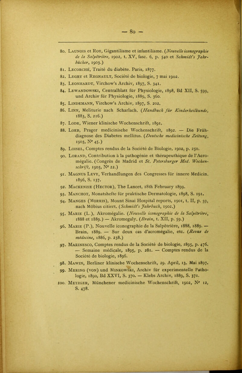 80. Launois et Roy, Gigantilisme et infantilisme. (^Nouvelle iconographie de la Salpêtrière, 1902, t. XV, fasc. 6, p. 540 et Schmidt's Jahr~ bûcher, 1903.) 81. Lecorché, Traité du diabète. Paris, 1877. 82. Legry et Régnault, Société de biologie, 7 mai 1902. 83. Leonhardt, Virchow’s Archiv, 1897, S. 341. 84. Lewandowski, Centralblatt für Physiologie, 1898, Bd XII, S. 599, und Archiv für Physiologie, 1889, S. 360. 85. Lindemann, Virchow’s Archiv, 1897, S. 202. 86. Linn, Meliturie nach Scharlach. {Ha7idbuch für Kinderheilkunde, 1883, S. 216.) 87. Lode, Wiener klinische Wochenschrift, 1891. 88. Loeb, Prager medicinische Wochenschrift, 1892. — Die Früh- diagnose des Diabètes mellitus. {Deutsche incdicinische Zeitung, 1903, nmsO 89. Loisel, Comptes rendus de la Société de Biologie, 1902, p. 250. 90. Lorand, Contribution à la pathogénie et thérapeuthique de l'Acro- mégalie. (Congrès de Madrid et St. Petersburger Med. Wochen- schrift, 1903, N' 22.) 91. Magnus Levy, Verhandlungen des Congresses für innere Medicin, 1896, S. 137. 92. Mackenzie (Hector), The Lancet, i8th February 1899. 93. Manchot, Monatshefte für praktische Dermatologie, 1898, S. 191. 94. Manges (Morris), Mount Sinai Hospital reports, 1901, t. II, p. 59, nach Môbius citiert. {Schmidt’s Jahrbuch, 1902.) 95. Marie (L.), Akromégalie. {Nouvelle iconographie de la Salpêtrière, i888 et 1889.) — Akromegaly, {Bram, t. XII, p. 59.) 96. Marie (P.), Nouvelle iconographie de la Salpêtrière, 1888, 1889. — Brain, 1889. — Sur deux cas d’acromégalie, etc. {Revue de médecine, 1886, p. 238.) 97. Marinesco, Comptes rendus de la Société de biologie, 1895, p. 476. — Semaine médicale, 1895, p. 281. — Comptes rendus de la Société de biologie, 1896. 98. Mawin, Berliner klinische Wochenschrift, 29. April, 13. Mai 1897. 99. Mering (von) und MinkowSki, Archiv für experimentelle Patho- logie, 1890, Bd XXVI, S. 370. — Klebs Archiv, 1889, S. 371. Metzger, Münchener medicinische Wochenschrift, 1902, N' 12, S. 478. 100.