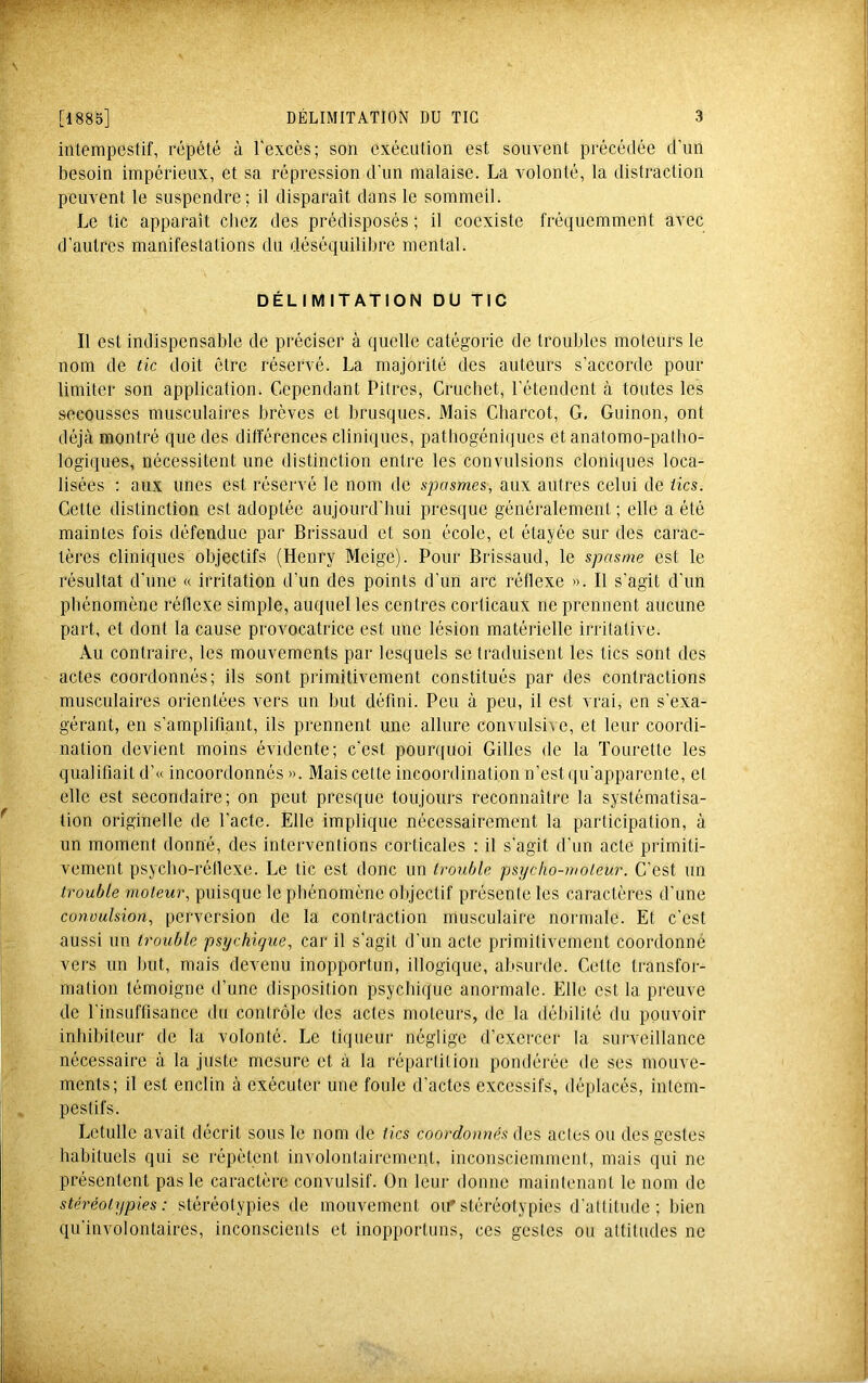 intempestif, répété à l'excès; son exécution est souvent précédée d'un besoin impérieux, et sa répression d'un malaise. La volonté, la distraction peuvent le suspendre; il disparaît dans le sommeil. Le tic apparaît chez des prédisposés ; il coexiste fréquemment avec d’autres manifestations du déséquilibre mental. DÉLIMITATION DU TIC Il est indispensable de préciser à quelle catégorie de troubles moteurs le nom de tic doit être réservé. La majorité des auteurs s'accorde pour limiter son application. Cependant Pitres, Cruchet, l’étendent à toutes les secousses musculaires brèves et brusques. Mais Charcot, G, Guinon, ont déjà montré que des différences cliniques, patbogéniijucs et anatomo-patho- logiques, nécessitent une distinction entre les convulsions cloni(iues loca- lisées : aux unes est réservé le nom de spasmes, aux autres celui de tics. Cette distinction est adoptée aujourd'hui presque généralement ; elle a été maintes fois défendue par Brissaud et son école, et étayée sur des carac- tères cliniques objectifs (Henry Meige). Pour Brissaud, le spasme est le résultat d’une « irritation d’un des points d’un arc réflexe ». Il s’agit d’un phénomène réflexe simple, auquel les centres corticaux ne prennent aucune part, et dont la cause provocatrice est une lésion matérielle irritative. Au contraire, les mouvements par lesquels se traduisent les tics sont des actes coordonnés; ils sont primitivement constitués par des contractions musculaires orientées vers un but défini. Peu à peu, il est vrai, en s’exa- gérant, en s’amplifiant, ils prennent une allure convulsive, et leur coordi- nation devient moins évidente; c’est pourquoi Gilles de la Tourette les qualifiait d’« incoordonnés ». Mais cette incoordination n’est qu’apparente, et elle est secondaire; on peut presque toujours reconnaître la systématisa- tion originelle de Pacte. Elle implique nécessairement la participation, à un moment donné, des interventions corticales : il s’agit d’un acte primiti- vement psycho-réflexe. Le tic est donc un trouble psycho-moteur. C’est un trouble moteur, puisque le phénomène objectif présente les caractères d’une conoulsion, perversion de la contraction musculaire normale. Et c’est aussi un trouble psychique, car il s’agit d’un acte primitivement coordonne vers un but, mais devenu inopportun, illogique, absurde. Cette transfor- mation témoigne d’une disposition psychique anormale. Elle est la preuve de l’insuffisance du contrôle des actes moteurs, de la débilité du pouvoir inhibiteur de la volonté. Le liqueur néglige d’exercer la surveillance nécessaire à la juste mesure et à la répartition pondérée de ses mouve- ments; il est enclin à exécuter une foule d’actes excessifs, déplacés, intem- pestifs. Letulle avait décrit sous le nom de tics coordonnés des actes ou des gestes habituels qui se répètent involontairement, inconsciemment, mais qui ne présentent pas le caractère convulsif. On leur donne maintenant le nom de stéréotypies : stéréotypies de mouvement ou* stéréotypies d’attitude; bien qu’involontaires, inconscients et inopportuns, ces gestes ou attitudes ne