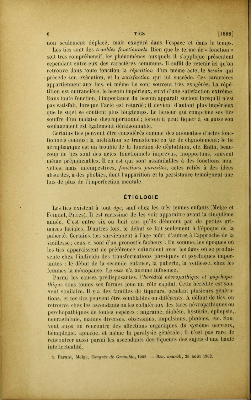 non seulement déplacé, mais exagéré dans l'espace et dans le temps. Les tics sont des troubles fonctionnels. Bien que le terme de « fonction » soit très compréhensif, les phénomènes auxquels il s’applique présentent cependant entre eux des caractères communs. Il suflit de retenir ici (lu’on retrouve dans toute fonction la répétition d’un même acte, le besoin (pii précède son exécution, et la satisfaction qui lui succède. Ces caractères appartiennent aux tics, et même ils sont souvent très exagérés. La répé- tition est outrancière, le besoin impérieux, suivi d’une satisfaction extrême. Dans toute fonction, l’importance du besoin apparait surtout loi'squ’il n’est pas satisfait, lorsque l’acte est retardé; il devient d’autant plus impérieux que le sujet se contient plus longtemps. Le liqueur qui comprime ses tics souffre d’un malaise disproportionné; lorsqu’il peut tiquer à sa guise son soulagement est également déraisonnable. Certains tics peuvent être considérés comme des anomalies d’actes fonc- tionnels connus; la nictitation se transforme en tic de clignotement; le tic aérophagique est un trouble de la fonction de déglutition, etc. Enlin, beau- coup de tics sont des actes fonctionnels imprévus, inopportuns, souvent même préjudiciables. Il en est qui sont assimilables à des fonctions non velles, mais intempestives, fonctions parasites, actes reliés à des idées absurdes, à des phobies, dont l’apparition et la persistance témoignent une fois de plus de l’imperfection mentale. ÉTIOLOGIE Les tics existent à tout âge, sauf chez les très jeunes enfants (Meige et Feindel, Pitres). Il est rarissime de les voir apparaitre avant la cinquième année. C’est entre six ou huit ans qu’ils débutent par de petites gri- maces faciales. D’autres fois, le début se fait seulement à l’époiiue de la puberté. CeJ'tains tics surviennent à l’âge inùr; d’autres à l’.approcbe de la vieillesse; ceux-ci sont d’im pronostic fâcheux*. En somme, les époiiues où les tics apparaissent de préférence co’incidenl avec les âges oi’i se produi- senle chez l’individu des transformations pliysiques et psycliniues impor- tantes : le début de la seconde enfance, la puberté, la veillesse, chez les femmes la ménopause. Le sexe n’a aucune inllueuce. Parmi les causes prédisposantes, Yhérédité névropathique et psgrhopa- Ihique sous toutes ses formes joue un rôle capital. Celte hérédité est sou- vent similaire. Il y a des familles de li(|ueurs, pendant plusieurs généra- tions, et ces tics peuvent êli'e semblables ou dilïérenls. A défaut de tics, on retrouve chez les ascendants ouïes collatéraux des tares névropatbiipies ou psycbopatbi(iues de toutes esi)èces : migraine, diabète, hystérie, épilepsie, neurasthénie, manies diverses, obsessions, impulsions, phobies, etc. Sou veut aussi on rencontre des all’eclions organitiues du système nerveux, hémiplégie, aphasie, et même la paralysie générale; il n’est pas rare de renconlrei aussi parmi les ascendaids dos ti(iueui‘s des sujets d une hante inlelleclualité. 1. Parant, Meigu, Congrès de Grenoble, 1902. — Hev. neuroL, 30 août 1902.
