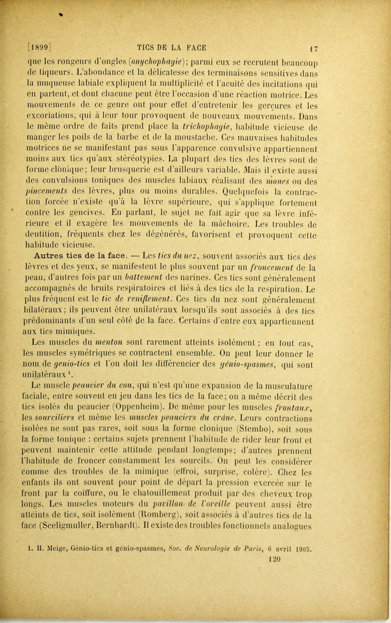 TICS DE LA FACE [1899] que les rongeurs d’ongles {omjchophagie)- parmi eux se recrulent beaucoup de liqueurs. L’abondance et la délicatesse des terminaisons sensitives dans la muqueuse labiale explniuent la multiplicité et l’acuité des incitations qui en partent, et dont chacune peut être l'occasion d’une réaction motrice. Les mouvements de. ce genre ont pour effet d’entretenir les gerçures et les excoriations, qui à leur tour provoquent de nouveaux mouvements. Dans le môme ordre de faits prend place la trichophagie, habitude vicieuse de manger les poils de la barbe et de la moustache. Ces mauvaises habitudes motrices ne se manifestant pas sous l’apparence convulsive appartiennent moins aux tics qu’aux stéréotypies. La plupart des tics des lèvres sont de forme clbni(iue; leur brusquerie est d’ailleurs variable. Mais il existe aussi des convulsions toni(iues des muscles labiaux réalisant des moues ou des pincements des lèvres, plus ou moins durables. Quelquefois la contrac- tion forcée n’existe qu’à la lèvre supérieure, qui s'applique fortement contre les gencives. En parlant, le sujet ne fait agir que sa lèvre infé- rieure et il exagère les mouvements de la mâchoire. Les troubles de dentition, fréquents chez les dégénérés, favorisent et provoquent cette habitude vicieuse. Autres tics de la face. — Les tics du nez, souvent associés aux tics des lèvres et des yeux, se manifestent le plus souvent par un froncement de la peau, d’autres fois par un battement des narines. Ces tics sont généralement accompagnés de bruits respiratoires et liés à des tics de la rei^piration. Le plus fréquent est le tic de reniflement. Ces tics du nez sont généralement bilatéraux; ils peuvent être unilatéraux lorsqu’ils sont associés à des tics prédominants d’un seul côté de la face. Certains d’entre eux appartiennent aux tics mimiques. Les muscles du menton sont rarement atteints isolément ; en tout cas, les muscles symétriques se contractent ensemble. On peut leur donner le nom de genio-tics et l’on doit les différencier des génio-spasmes, qui sont unilatéraux *. Le muscle peaucier du cou, qui n’est qu’une expansion de la musculature faciale, entre souvent en jeu dans les tics de la face; on a même décrit des tics isolés du peaucier (Oppenheim). De môme pour les muscles frontnu.r, les sourciliers et môme les muscles peauciers du crâne. Leurs contractions isolées ne sont pas rares, soit sous la forme clonique (Stembo), soit sous la forme tonicpie ; certains sujets prennent l'iiabitude de lâder leur front et peuvent maintenir cette attitude pendant longtemps; d’autres prennent l'habitude de froncer constamment les sourcils. On peut les considérer comme des troubles de la mimique (effroi, surprise, colère). Chez les enfants ils ont souvent pour point de départ la pression exercée sur le front par la coilfure, ou le chatouillement produit par des cheveux trop longs. Les muscles moteurs du pavillon de l'oreille peuvent aussi être atteints de tics, soit isolément (Romberg), soit associés à d'autres tics de la face (Seeligmuller, Bernhardt). Il existe des troubles fonctionnels analogues 1. H. Meige, Génio-lics et génio-spasmes, Soc. de Neia'ologie de Paris, G avril 1903. 120