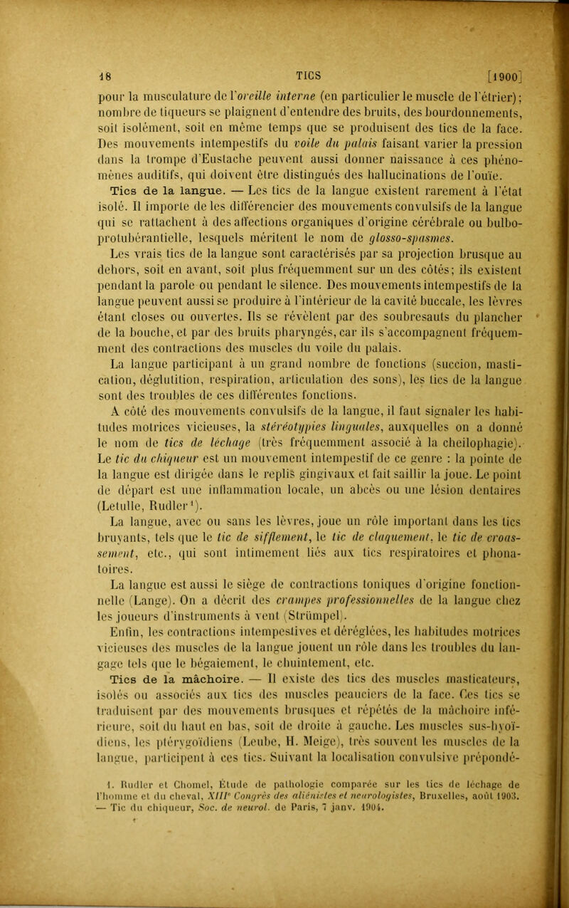 pour la musculature de Vovcüle interne (eu particulier le muscle de 1 elrier) ; nombre de liqueurs se plaignent d’entendre des bruits, des bourdonnements, soit isolément, soit en même temps (jue se produisent des tics de la face. Des mouvements intempestifs du voile du palais faisant vaiâer la pression dans la trompe d’Euslache peuvent aussi donner naissance à ces phéno- mènes auditifs, qui doivent être distingués des hallucinations de l’ouïe. Tics de la langue. — Les tics de la langue existent rarement à l’état isolé. Il importe de les différencier des mouvements convulsifs de la langue qui se rattachent à des alfections organiques d’origine cérébrale ou bulbo- protubérantielle, lesquels méritent le nom de glosso-spasmes. Les vrais tics de la langue sont caractérisés par sa projection brusque au dehors, soit en avant, soit plus fréquemment sur un des côtés; ils existent pendant la parole ou pendant le silence. Des mouvements intempestifs de la langue peuvent aussi se produire à l’intérieur de là cavité buccale, les lèvres étant closes ou ouvertes. Ils se révélent par des soubresauts du plancher de la bouche, et par des hruits pharyngés, car ils s’accompagnent fréquem- ment des contractions des muscles du voile du palais. La langue participant à un grand nombi-e de fonctions (succion, masti- cation, déglutition, respiration, articulation des sons), les tics de la langue sont des troubles de ces ditlerentes fonctions. A coté des mouvements convulsifs de la langue, il faut signaler les habi- tudes motrices vicieuses, la stéréoti/pies linguales, auxquelles on a donné le nom de tics de léchage (très fréquemment associé à la cheilophagie). Le tic du chiqueur est un mouvement intempestif de ce genre : la pointe de la langue est dirigée dans le replis gingivaux et fait saillir la joue. Le point de départ est une inllammation locale, un abcès ou une lésion dentaires (Letulle, Rudler *). La langue, avec ou sans les lèvres, joue un rôle important dans les tics bruyants, tels (jue le lie de sifflement, le lie de claquement, le tic de croas- sement, etc., qui sont intimement liés aux tics respiratoires et phona- toires. La langue est aussi le siège de contractions toniques d'origine fonction- nelle (Lange). On a décrit des crampes professionnelles île la langue chez les joueurs d’insti-uments à vent i^Slrïunpel). Entln, les contractions intempestives et déréglées, les habitudes motrices vicieuses des muscles de la langue jouent un i-ôle dans les troubles du lan- gage tels que le bégaiement, le chuintement, etc. Tics de la mâchoire. — 11 existe des tics des muscles masticateurs, isolés ou associés aux tics des muscles peauciers de la face. Ces tics se traduisent par des mouvements brustiues et répétés de la mâchoire infé- rieure, soit du haut en bas, soit de droite à gauche. Les muscles sus-hyoï- diens, les plérygoïdiens (Leuhe, H. Meige), très souvent les muscles de la langue, participent à ces tics. Suivant la localisation convulsive prépondé- t. Itmller et Chomel, Élude de pathologie comparée sur les tics de léchage de riiDiiime et du cheval, XUI° Conr/rès des aliénistes et ncnrologisles, Bru.\elles, août 1903. — Tic du ctiiqueur. Soc. de neurol. de Paris,  janv. lOoi.