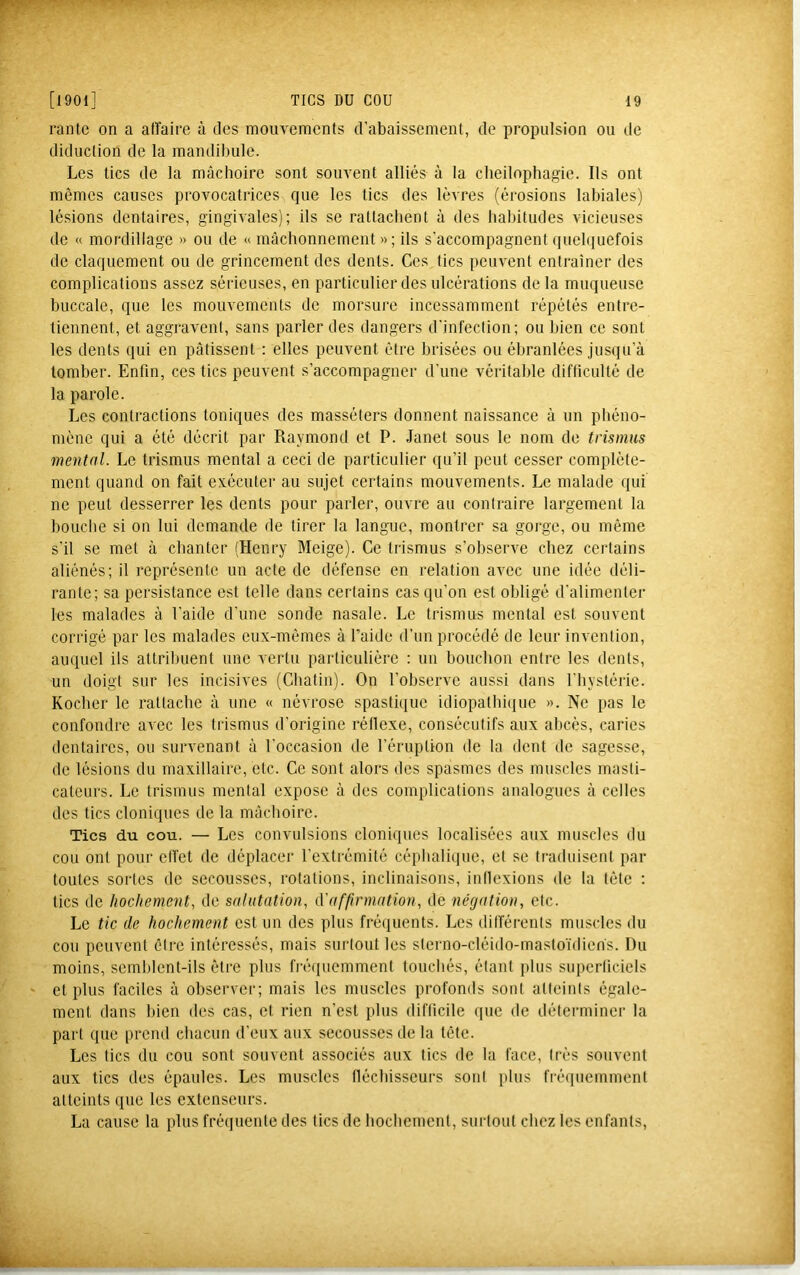 rantc on a affaire à des mouvements d’abaissement, de propulsion ou de diduction de la mandibule. Les tics de la mâchoire sont souvent alliés à la cheilophagie. Ils ont mêmes causes provocatrices que les tics des lèvres (érosions labiales) lésions dentaires, gingivales); ils se rattachent à des habitudes vicieuses de « mordillage » ou de « mâchonnement »; ils s'accompagnent quebiuefois de claquement ou de grincement des dents. Ces tics peuvent entraîner des complications assez sérieuses, en particulier des ulcérations de la muqueuse buccale, que les mouvements de morsui’e incessamment répétés entre- tiennent, et aggravent, sans parler des dangers d'infection; ou bien ce sont les dents qui en pâtissent : elles peuvent être brisées ou ébranlées jusqu’à tomber. Enfin, ces tics peuvent s’accompagner d’une véritable difficulté de la parole. Les contractions toniques des masséters donnent naissance à un phéno- mène qui a été décrit par Raymond et P. Janet sous le nom de trismus mental. Le trismus mental a ceci de particulier qu’il peut cesser complète- ment quand on fait exécuter au sujet certains mouvements. Le malade qui ne peut desserrer les dents pour parler, ouvre au contraire largement la bouclie si on lui demande de tirer la langue, montrer sa gorge, ou même s’il se met à chanter (Henry Meige). Ce trismus s’observe chez certains aliénés; il représente un acte de défense en relation avec une idée déli- rante; sa persistance est telle dans certains cas qu’on est obligé d’alimenter les malades à l’aide d’une sonde nasale. Le trismus mental est souvent corrigé par les malades eux-mêmes à l’aide d’un procédé de leur invention, auquel ils attribuent une vertu particulière : un bouchon entre les dents, un doigt sur les incisives (Chatin). On l’observe aussi dans l’hystéi'ie. Rocher le rattache à une « névrose spastique idiopathique ». Ne pas le confondre avec les trismus d’origine réllexe, consécutifs aux abcès, caries dentaires, ou survenant à l’occasion de l’éruption de la dent de sagesse, de lésions du maxillaire, etc. Ce sont alors des spasmes des muscles masti- cateurs. Le trismus mental expose à des complications analogues à celles des tics cloniques de la mâchoire. Tics du cou. — Les convulsions cloniques localisées aux muscles du cou ont pour effet de déplacer l’extrémité cépiialiipie, et se traduisent par toutes sortes de secousses, rotations, inclinaisons, inflexions de la tête ; tics de hochement, de salutation, tïaffirmation, de négation, etc. Le tic de hochement est un des plus fréquents. Les différents muscles du cou peuvent être intéressés, mais surtout les sterno-cléido-masto’idien's. Du moins, semblent-ils être plus fi-équemment touchés, étant plus superficiels ' et plus faciles à observer; mais les muscles profonds sont atteints égale- ment dans bien des cas, et rien n’est plus difficile que de déterminer la part que prend chacun d'eux aux secousses de la tête. Les tics du cou sont souvent associés aux tics de la face, très souvent aux tics des épaules. Les muscles lléchisseurs sont plus fré(piemment atteints (pie les extenseurs. La cause la plus frécpiente des tics de hochement, surtout chez les enfants.