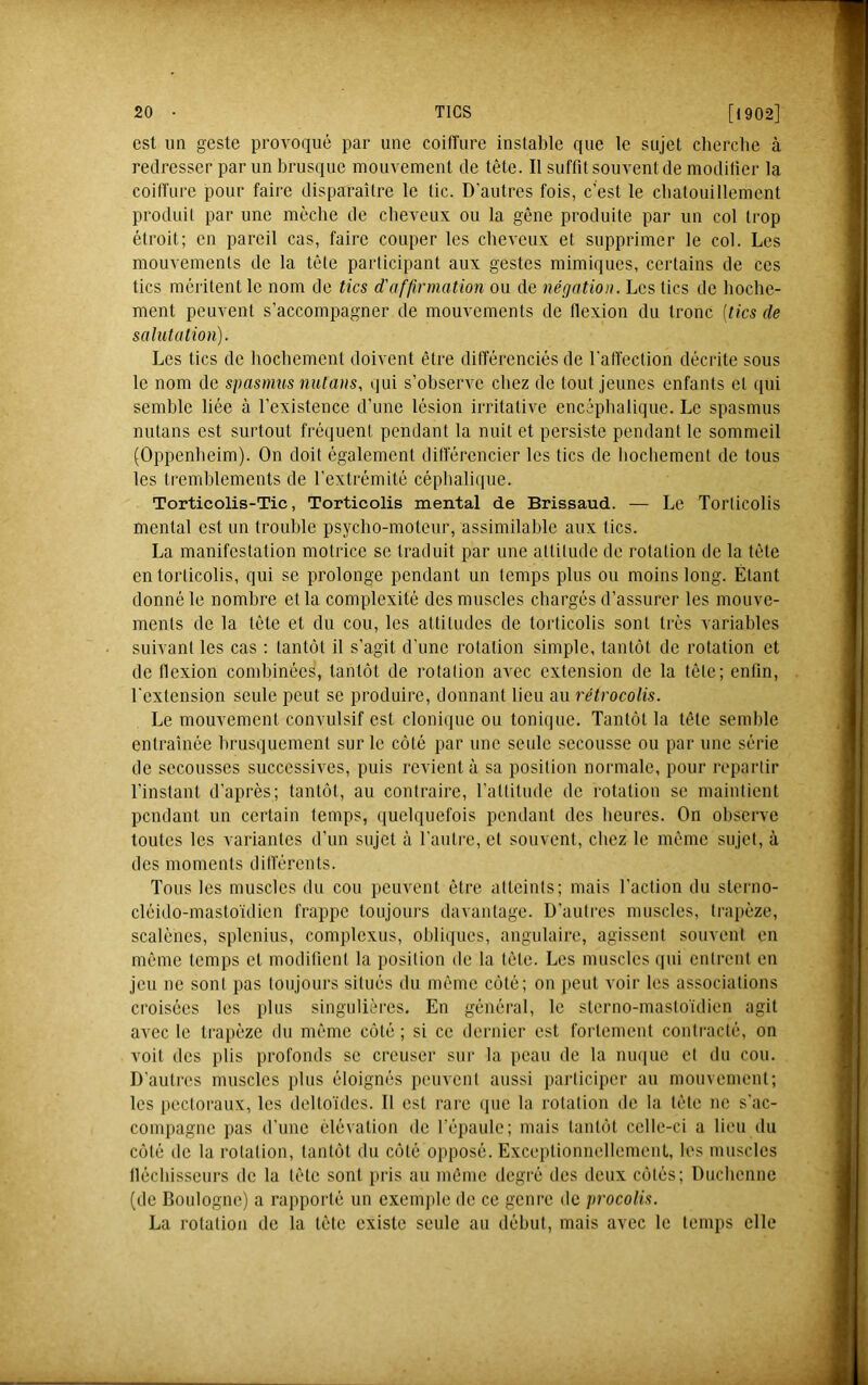 est un geste provoqué par une coilTure instable que le sujet cliercbe à redresser par un brusque mouvement de tête. Il suffit souvent de moditier la coiffure pour faire disparaitre le tic. D'autres fois, c’est le cbatouillement produit par une mèche de cheveux ou la gêne produite par un col trop étroit; en pareil cas, faire couper les cheveux et supprimer le col. Les mouvements de la tête participant aux gestes mimiques, certains de ces tics méritent le nom de tics d'affirmation ou de négation. Les tics de hoche- ment peuvent s’accompagner de mouvements de flexion du tronc [tics de salutation). Les tics de hochement doivent être différenciés de l’affection décrite sous le nom de spasmus nutans, qui s’observe chez de tout Jeunes enfants et qui semble liée à l’existence d’une lésion irritative encéphalique. Le spasmus nutans est surtout fréquent pendant la nuit et persiste pendant le sommeil (Oppenheim). On doit également différencier les tics de hochement de tous les tremblements de l’extrémité céphalique. Torticolis-Tic, Torticolis mental de Brissaud. — Le Torticolis mental est un trouble psycho-moteur, assimilable aux tics. La manifestation motrice se traduit par une attitude de rotation de la tête en torticolis, qui se prolonge pendant un temps plus ou moins long. Étant donné le nombre et la complexité des muscles chargés d’assurer les mouve- ments de la tête et du cou, les attitudes de torticolis sont très variables suivant les cas ; tantôt il s’agit d’une rotation simple, tantôt de rotation et de flexion combinées, tantôt de rotation avec extension de la tôle; enfin, l’extension seule peut se produire, donnant lieu au rétrocolis. Le mouvement convulsif est clonique ou tonique. Tantôt la tête semble entraînée brusquement sur le côté par une seule secousse ou par une série de secousses successives, puis revient à sa position normale, pour reparfir l’instant d’après; tantôt, au contraire, l’attitude de i-otation se maintient pendant un certain temps, quelquefois pendant des heures. On observe toutes les variantes d’un sujet à l’aufre, et souvent, chez le même sujet, à des moments différents. Tous les muscles du cou peuvent être atteints; mais l’action du sterno- cléido-mastoïdien frappe toujours davantage. D’autres muscles, trapèze, scalénes, splenius, complexus, obliques, angulaire, agissent souvenf on même temps et modifient la position de la tête. Les muscles qui enfrent en jeu ne sont pas toujours situés du même côté; on lient voir les associations croisées les pins singulières. En général, le sterno-mastoïdien agit avec le trapèze du même côté; si ce dernier est fortement contracté, on voit des plis profonds se creuser sur la peau de la nmiue et du cou. D'autres muscles plus éloignés peuvent aussi participer au mouvement; les pectoraux, les deltoïdes. Il est rare ipie la rotation de la tête ne s’ac- compagne pas d’une élévation do fépaulc; mais tantôt celle-ci a lieu du côté de la rotation, tantôt du côté opposé. Exceptionnellement, les muscles lléchisseurs de la tête sont jiris au même degré des deux côtés; Duchenne (de Boulogne) a rapporté un exem]ile de ce geni'o de procolis. La rotation de la tête existe seule au début, mais avec le temps elle