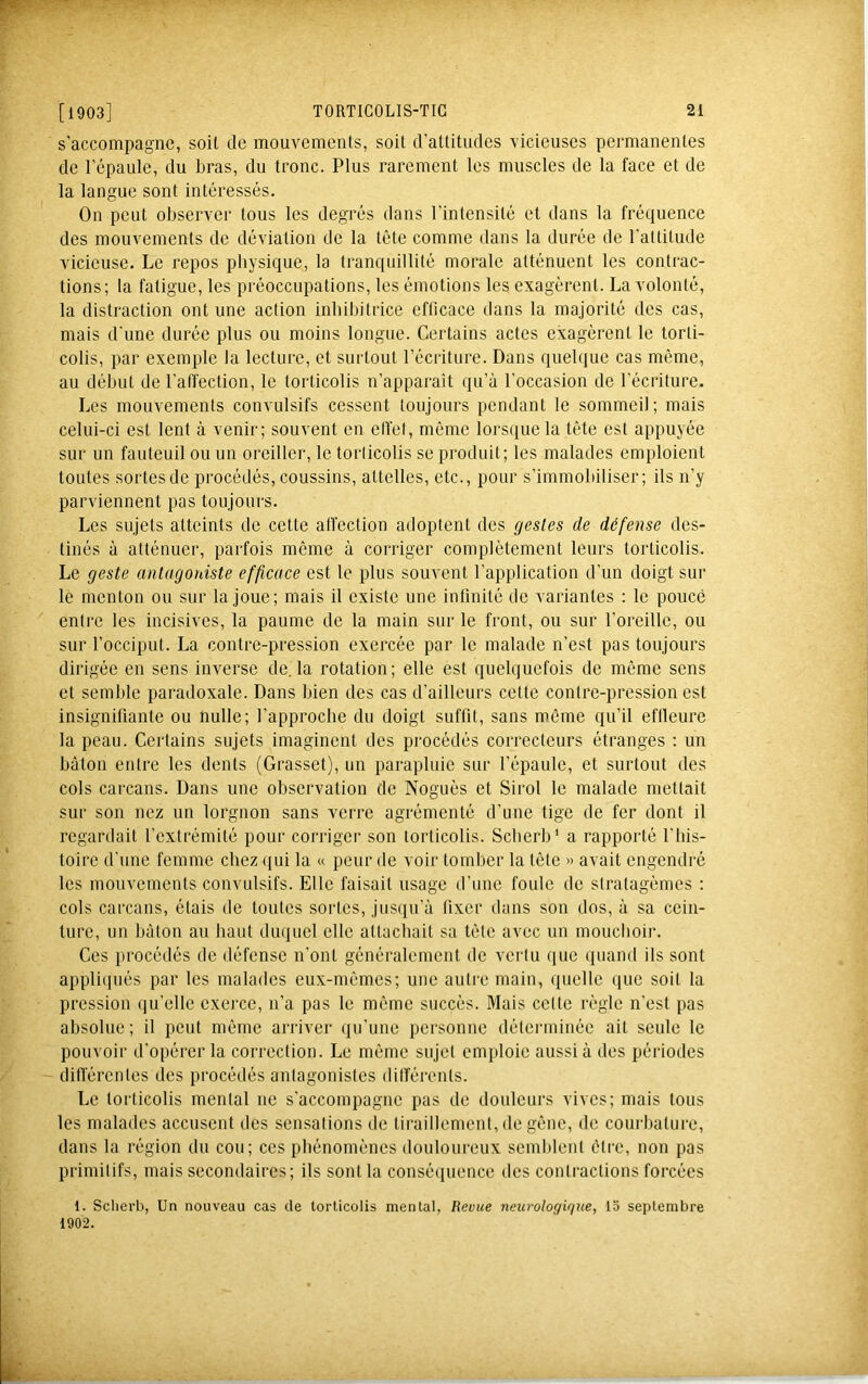 s’accompagne, soit de mouvements, soit d’attitudes vicieuses permanentes de l’épaule, du bras, du tronc. Plus rarement les muscles de la face et de la langue sont intéressés. On peut observer tous les degrés dans l’intensité et dans la fréquence des mouvements de déviation de la tête comme dans la durée de l’attitude vicieuse. Le repos physique, la tranquillité morale atténuent les contrac- tions; la fatigue, les préoccupations, les émotions les exagèrent. La volonté, la distraction ont une action inhibitrice efficace dans la majorité des cas, mais d'une durée plus ou moins longue. Certains actes exagèrent le torti- colis, par exemple la lecture, et surtout l’écriture. Dans quelque cas même, au début de l’affection, le torticolis n’apparaît qu’à l’occasion de l’écriture. Les mouvements convulsifs cessent toujours pendant le sommeil; mais celui-ci est lent à venir; souvent en elVet, même lorsque la tête est appuyée sur un fauteuil ou un oreiller, le torticolis se produit; les malades emploient toutes sortesde procédés, coussins, attelles, etc., pour s’immobiliser; ils n’y parviennent pas toujours. Les sujets atteints de cette affection adoptent des gestes de défense des- tinés à atténuer, parfois même à corriger complètement leurs torticolis. Le geste antagoniste efficace est le plus souvent l’application d’un doigt sur le menton ou sur la joue; mais il existe une infinité de variantes : le pouce enti'e les incisives, la paume de la main sur le front, ou sur l’oreille, ou sur l’occiput. La contre-pression exercée par le malade n’est pas toujours dirigée en sens inverse de. la rotation; elle est quelquefois de même sens et semble paradoxale. Dans bien des cas d’ailleurs cette contre-pression est insignifiante ou nulle; l’approche du doigt suffit, sans même qu’il eflleure la peau. Certains sujets imaginent des procédés correcteurs étranges : un bâton entre les dents (Grasset), un parapluie sur l’épaule, et surtout des cols carcans. Dans une observation de Noguès et Sirol le malade mettait sur son nez un lorgnon sans verre agrémenté d’une tige de fer dont il regardait l’extrémité pour corriger son torticolis. Scberb’ a rapporté l’bis- toire d'une femme chez qui la « peur de voir tomber la tête » avait engendré les mouvements convulsifs. Elle faisait usage d’une foule de stratagèmes : cols carcans, étais de toutes sortes, jusiiu’à fixer dans son dos, à sa cein- ture, un bâton au haut duquel elle attachait sa tête avec un mouchoir. Ces procédés de défense n’ont généralement de vertu que quand ils sont appli(jués par les malades eux-mêmes; une autre main, quelle que soit la pression qu’elle exerce, n’a pas le même succès. Mais cette règle n’est pas absolue; il peut même arriver qu’une personne déterminée ait seule le pouvoir d’opérer la correction. Le même sujet emploie aussi à des périodes différentes des procédés antagonistes dilférents. Le torticolis mental ne s'accompagne pas de douleurs vives; mais tous les malades accusent des sensations de tiraillement, de gêne, de courbature, dans la région du cou; ces phénomènes douloureux semblent être, non pas primitifs, mais secondaires; ils sont la conséquence des contractions forcées 1. Schei’b, Un nouveau cas de torticolis mental, Revue neurologique, 13 septembre 1902.