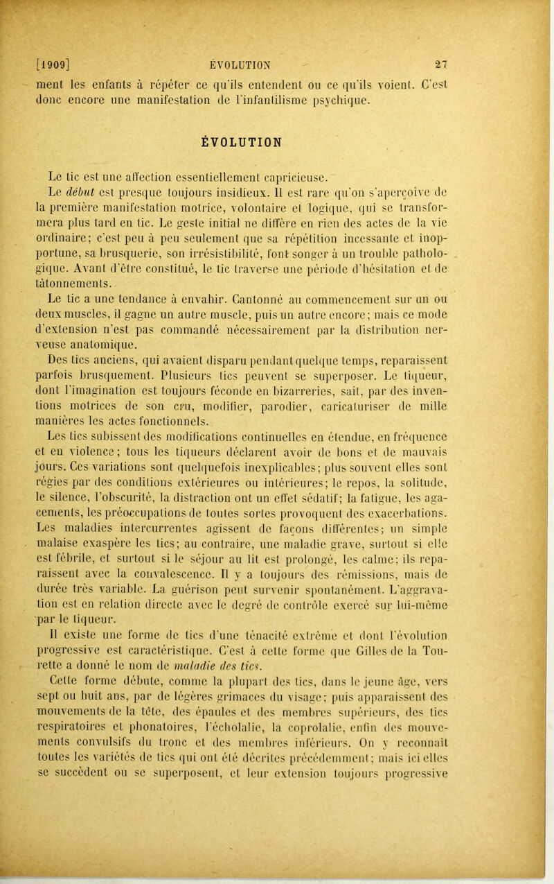 ment les enfants à répéter ce qu'ils entendent ou ce qu'ils voient. C'est donc encore une manifestation de l'infantilisme psycldque. ÉVOLUTION Le tic est une affection essentiellement capricieuse. Le début est presque toujours insidieux. 11 est rare qu'on s'aperçoive de la première manifestation motrice, volontaire et logique, qui se transfor- mera plus tard en tic. Le geste initial no diffère en rien des actes de ta vie ordinaire; c’est peu à peu seulement que sa répétition incessante et inop- portune, sa brusquerie, son irrésistibilité, font songer à un trouble patboto- giquc. Avant d’être constitué, le tic traverse une période d’hésitation et de tâtonnements. Le tic a une tendance à envahir. Cantonné au commencement sur un ou deux muscles, il gagne un autre muscle, puis un autre encore; mais ce mode d’extension n’est pas commandé nécessairement par la distribution ner- veuse anatomique. Des tics anciens, (lui avaient disparu pendant quelque temps, reparaissent parfois brusquement. Plusieurs tics peuvent se superposer. Le tiiiueur, dont l'imagination est toujours féconde en bizarreries, sait, par des inven- tions motrices de son cru, modifier, parodier, caricaturiser de mille manières les actes fonctionnels. Les tics sidjissent des inodilications continuelles en étendue, en fréquence et en violence; tous les liqueurs déclarent avoir de bons et de mauvais jours. Ces variations sont (piebpicfois inexplicables; plus souvent elles sont régies par des conditions extérieures ou intérieures; le repos, la solitude, le silence, l’obscurité, la distraction ont un effet sédatif; la fatigue, les aga- cements, les préoccupations de tontes sortes provoquent des exacerbations. Les maladies intercurrentes agissent de façons différentes; un simple malaise exaspère les tics; au contraire, une maladie grave, surtout si elle est fébrile, et surtout si le séjour au lit est prolongé, les calme; ils repa- raissent avec la convalescence. Il y a toujours des rémissions, mais de durée très variable. La guérison peut survenir spontanément. L’aggrava- tion est en relation directe avec le degré de contrôle exercé sur lui-méino ■par le ti(jucur. Il existe une forme de tics d'une ténacité extrême et dont l'évolution progressive est caractéristi(iue. C'est à cette forme (pie Gilles de la Tou- rette a donné le nom de maladie des tics. Cette forme débute, comme la plupart des tics, dans le jeune âge, vers sept ou huit ans, par de légères grimaces du visage; puis apparaissent des mouvements de la tête, des épaules et des membres supérieurs, des tics respiratoires et phonatoires, l’écliolalie, la copi-olalie, enfin des monve- ments convulsifs du tronc et des membres inférieurs. On y reconnaît toutes les variétés de tics qui ont été décrites précédemment; mais ici elles se succèdent ou se superposent, et leur extension toujours progressive