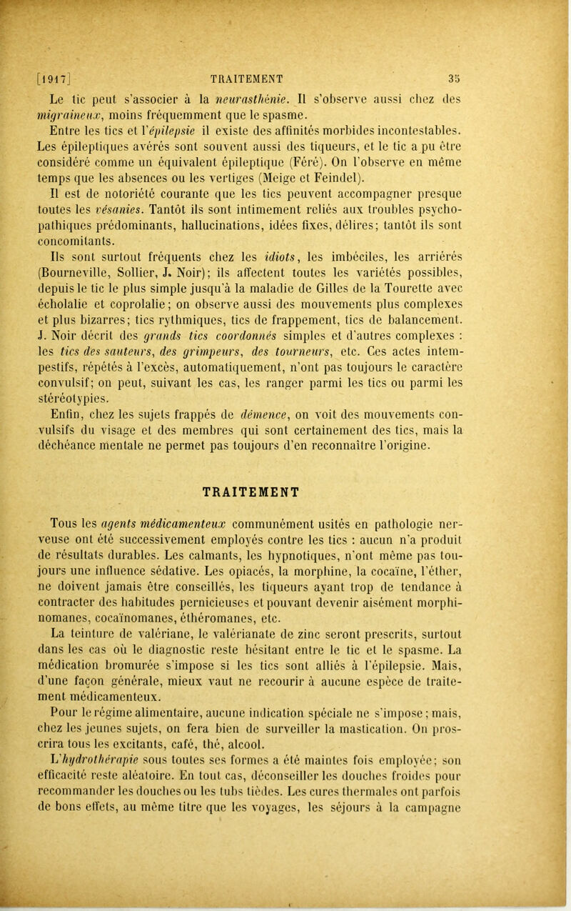 Le tic peut s’associer à la neurasthénie. Il s’observe aussi chez des migraineux, moins fréquemment que le spasme. Entre les tics et Vépilepsie il existe des affinités morbides incontestables. Les épileptiques avérés sont souvent aussi des tiqueurs, et le tic a pu être considéré comme un équivalent épileptique (Féré). On l’observe en même temps que les absences ou les vertiges (Meige et Feindel). Il est de notoriété courante que les tics peuvent accompagner presque toutes les vésanies. Tantôt ils sont intimement reliés aux troubles psycho- pathiques prédominants, hallucinations, idées fixes, délires; tantôt ils sont concomitants. Ils sont surtout fréquents chez les idiots, les imbéciles, les arriérés (Bourneville, Sollier, J. Noir); ils affectent toutes les variétés possibles, depuis le tic le plus simple jusqu’à la maladie de Gilles de la Tourette avec écholalie et coprolalie; on observe aussi des mouvements plus complexes et plus bizarres; tics rythmiques, tics de frappement, tics de balancement. J. Noir décrit des grands tics coordonnés simples et d’autres complexes : les tics des sauteurs, des grimpeurs, des tourneurs, etc. Ces actes intem- pestifs, répétés à l’excès, automatiquement, n’ont pas toujours le caractère convulsif; on peut, suivant les cas, les ranger parmi les tics ou parmi les stéréotypies. Enfin, chez les sujets frappés de démence, on voit des mouvements con- vulsifs du visage et des membres qui sont certainement des tics, mais la déchéance mentale ne permet pas toujours d’en reconnaître l’origine. TRAITEMENT Tous les agents médicamenteux communément usités en pathologie ner- veuse ont été successivement employés contre les tics : aucun n’a produit de résultats durables. Les calmants, les hypnotiques, n’ont même pas tou- jours une influence sédative. Les opiacés, la morphine, la cocaïne, l’éther, ne doivent jamais être conseillés, les tiqueurs ayant trop de tendance à contracter des habitudes pernicieuses et pouvant devenir aisément morphi- nomanes, cocaïnomanes, éthéromanes, etc. La teinture de valériane, le valérianate de zinc seront prescrits, surtout dans les cas où le diagnostic reste hésitant entre le tic et le spasme. La médication bromurée s’impose si les tics sont alliés à l’épilepsie. Mais, d’une façon générale, mieux vaut ne recourir à aucune espèce de traite- ment médicamenteux. Pour le régime alimentaire, aucune Indication spéciale ne s’impose ; mais, chez les jeunes sujets, on fera bien de surveiller la mastication. On pros- crira tous les excitants, café, thé, alcool. hydrothérapie sous toutes ses formes a été maintes fois employée; son efficacité reste aléatoire. En tout cas, déconseiller les douches froides pour recommander les douches ou les tubs tièdes. Les cures thermales ont parfois de bons effets, au même titre que les voyages, les séjours à la campagne
