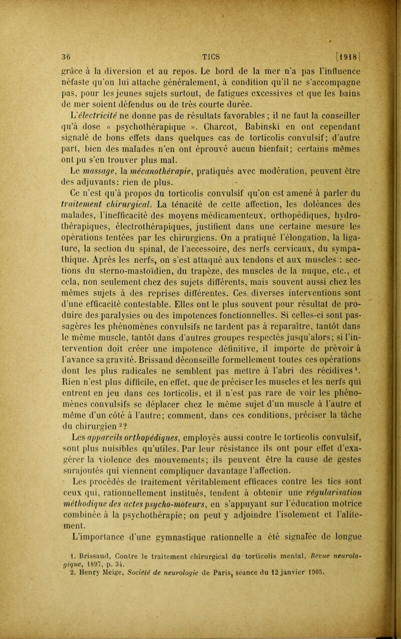 grâce à la diversion et au repos. Le bord de la mer n’a pas rinfluence néfaste qu'on lui attache généralement, à condition qu’il ne s’accompagne pas, pour les jeunes sujets surtout, de fatigues excessives et que les bains de mer soient défendus ou de très courte durée. L'électricité ne donne pas de résultats favorables ; il ne faut la conseiller qu’à dose « psychothérapique ». Charcot, Babinski en ont cependant signalé de bons effets dans quelques cas de torticolis convulsif; d’autre part, bien des malades n’en ont éprouvé aucun bienfait; certains mêmes ont pu s’en trouver plus mal. Le massage, la mécano thérapie, pratiqués avec modération, peuvent être des adjuvants: rien de plus. Ce n’est qu’à propos du torticolis convulsif qu’on est amené à parler du traitement chirurgical. La ténacité de cette affection, les doléances des malades, l’inefficacité des moyens médicamenteux, orthopédiques, hydro- thérapiques, élecirothérapiques, justifient dans une certaine mesure les opérations tentées par les chirurgiens. On a pratiqué l’élongation, la liga- ture, la section du spinal, de' l’accessoire, des nerfs cervicaux, du sympa- thique. Après les nerfs, on s’est attaqué aux tendons et aux muscles : sec- tions du sterno-masto'idien, du trapèze, des muscles de la nuque, etc., et cela, non seulement chez des sujets differents, mais souvent aussi chez les mêmes sujets à des reprises différentes. Ces diverses interventions sont d’une efficacité contestable. Elles ont le plus souvent pour résultat de pro- duire des paralysies ou des impotences fonctionnelles. Si celles-ci sont pas- sagères les phénomènes convulsifs ne tardent pas à reparaître, tantôt dans le même muscle, tantôt dans d’autres groupes respectés jusqu'alors; si l’in- tervention doit créer une impotence définitive, il importe de prévoir à l'avance sa gravité. Brissaud déconseille formellement toutes ces opérations dont les plus radicales ne semblent pas mettre à l’abri des récidives*. Rien n’est plus difficile, en eff'et, que de préciser les muscles et les nerfs qui entrent en jeu dans ces torticolis, et il n'est pas rare de voir les phéno- mènes convulsifs se déplacer chez le même sujet d’un muscle à l’autre et môme d’un côté à l’autre; comment, dans ces conditions, préciser la tâche du chirurgien 2? Les appareils orthopédiques, employés aussi contre le torticolis convulsif, sont plus nuisibles qu’utiles. Par leur résistance ils ont pour effet d’exa- gérer la violence des mouvements; ils peuvent être la cause de gestes surajoutés (iiii viennent compliquer davantage l'affection. • Les procédés de traitement véritablement efticaces contre les tics sont ceux qui, rationnellement institués, tendent à ohtenii- une régularisation méthodique des actes psycho-moteurs, en s’appuyant sur l'éducation motrice combinée à la psychothérapie; on peut y adjoindre l’isolement et l'alite- ment. L’importance d’une gymnastique rationnelle a été signafée de longue 1. Hrissaud, Contre le traitement chirurgical du torticolis mental, nevtie neurolo- gique, 1897, p. 34. 2. Henry Meige, Société de neurologie de Paris, séance du 12 janvier 1905.