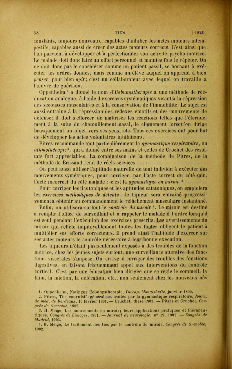 constants, toujours nouveaux, capables d’inhiber les actes moteurs intem- pestifs, capables aussi de créer des actes moteurs corrects. C’est ainsi que l’on parvient à développer et à perfectionner son activité psycho-motrice. Le malade doit donc faire un effort personnel et maintes fois le répéter. On ne doit donc pas le considérer comme un patient passif, se bornant à exé- cuter les ordres donnés, mais comme un élève auquel on apprend à bien penser pour bien a^-îr; c’est un collaborateur avec lequel on travaille à l’(cuvre de guérison. Oppenheim* a donné le nom à'Uebungstherapie à une méthode de réé- ducation analogue, à l’aide d’exercices systématiques visant à la répression des secousses musculaires et à la conservation de l’immobilité. Le sujet est aussi entraîné à la répression des réllexes émotifs et des mouvements de défense; il doit s’efforcer de maîtriser tes réactions telles que l’éternue- ment à la suite du chatouillement nasal, le clignement lorsqu’on dirige brusquement un objet vers ses yeux, etc. Tous ces exercices ont pour but de développer les actes volontaires inhibiteurs. Pitres recommande tout particulièrement ta gymnastique respiratoire, ou ■atlimothérapie-, qui a donné entre ses mains et celles de Cruchet des résul- tats fort appréciables. La combinaison de la méthode de Pitres, de la méthode de Brissaud rend de réels services. On peut aussi utiliser l’aptitude naturelle de tout individu à exécuter des mouvements symétriques, pour corriger, par l’acte correct du côté sain, l’acte incorrect du côté malade ; c’est ta gymnastique en miroir ^ Pour corriger les tics toniques et les aptitudes catatoniques, on emploiera les exercices méthodiques de détente : le liqueur sera entraîné progressi- vement à obtenir au commandement le relâchement musculaire instantané. Enfin, on utilisera surtout le contrôle du miroir *. Le miroir est destiné à remplir l’office de surveillant et à rappeler le malade à l’ordre lorsqu’il est seul pendant l’exécution des exercices prescrits. Les avertissements du miroir qui reflète impitoyablement toutes les fautes obligent le patient à multiplier ses efforts correcteurs. Il prend ainsi l’habitude d’exercer sur ses actes moteurs le contrôle nécessaire à leur bonne exécution. Les liqueurs n’étant pas seulement exposés à des troubles de la fonction motrice, chez les jeunes sujets surtout, une surveillance attentive des fonc- tions viscérales s’impose. On arrive à corriger des troubles des fonctions digestives, en faisant fréquemment appel aux interventions du contrôle cortical. C’est par une éducation bien dirigée (jue se règle le sommeil, la faim, la miction, la défécation, etc., non seulement chez les noiiveaux-nés 1. Oppenlieini, Notiz zur Uebungstlierapie, Therap. Monatshefte, janyier 1899. 2. Pitres, Tics convulsifs généralisés traités par la gymnastique respiratoire, Journ. (le méd. de Bordeaux, 17 février 1901.— Cruchet, thèse 1902. — Pitres et Cruchet, Con- grès de Grenoble, 1902. 3. II. Meige, Les mouvements en miroir; leurs applications pratiques et thérapeu- tiques, Congrès de Limoges, 1901. —Journal de neurologie, n® 19, 1901. — Congrès de Madrid, 1903. i. H. .Meige, Le traitement des tics par le contrôle du miroir, Congrès de Grenoble, 1902.