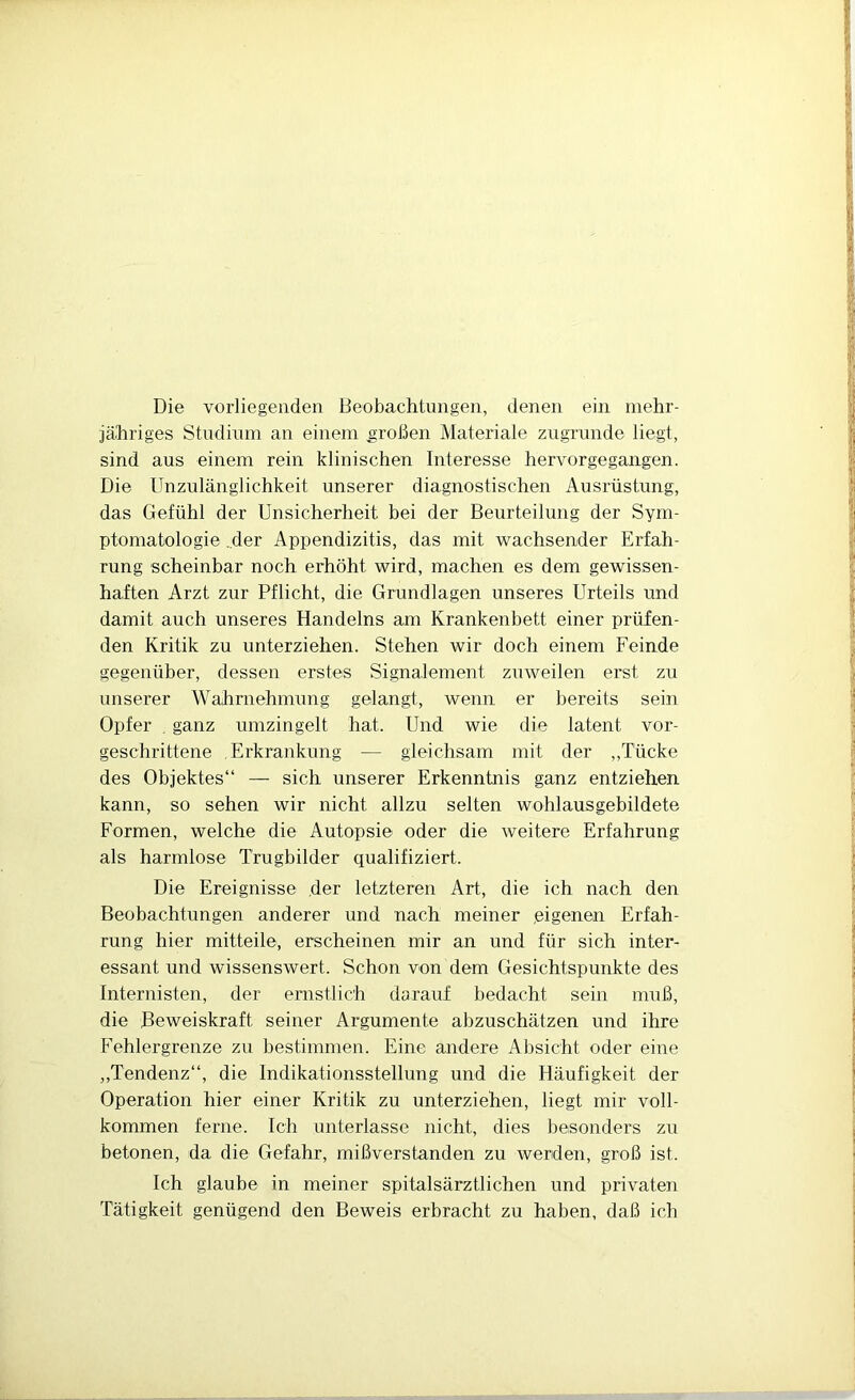 Die vorliegenden Beobachtungen, denen ein mehr- jähriges Studium an einem großen Materiale zugrunde liegt, sind aus einem rein klinischen Interesse hervorgegangen. Die Unzulänglichkeit unserer diagnostischen Ausrüstung, das Gefühl der Unsicherheit bei der Beurteilung der Sym- ptomatologie „der Appendizitis, das mit wachsender Erfah- rung scheinbar noch erhöht wird, machen es dem gewissen- haften Arzt zur Pflicht, die Grundlagen unseres Urteils und damit auch unseres Handelns am Krankenbett einer prüfen- den Kritik zu unterziehen. Stehen wir doch einem Feinde gegenüber, dessen erstes Signalement zuweilen erst zu unserer Wahrnehmung gelangt, wenn er bereits sein Opfer , ganz umzingelt hat. Und wie die latent vor- geschrittene Erkrankung — gleichsam mit der ,,Tücke des Objektes“ — sich unserer Erkenntnis ganz entziehen kann, so sehen wir nicht allzu selten wohlausgebildete Formen, welche die Autopsie oder die weitere Erfahrung als harmlose Trugbilder qualifiziert. Die Ereignisse der letzteren Art, die ich nach den Beobachtungen anderer und nach meiner .eigenen Erfah- rung hier mitteile, erscheinen mir an und für sich inter- essant und wissenswert. Schon von dem Gesichtspunkte des Internisten, der ernstlich darauf bedacht sein muß, die Beweiskraft seiner Argumente abzuschätzen und ihre Fehlergrenze zu bestimmen. Eine andere Absicht oder eine ,,Tendenz“, die Indikationsstellung und die Häufigkeit der Operation hier einer Kritik zu unterziehen, liegt mir voll- kommen ferne. Ich unterlasse nicht, dies besonders zu betonen, da die Gefahr, mißverstanden zu werden, groß ist. Ich glaube in meiner spitalsärztlichen und privaten Tätigkeit genügend den Beweis erbracht zu haben, daß ich