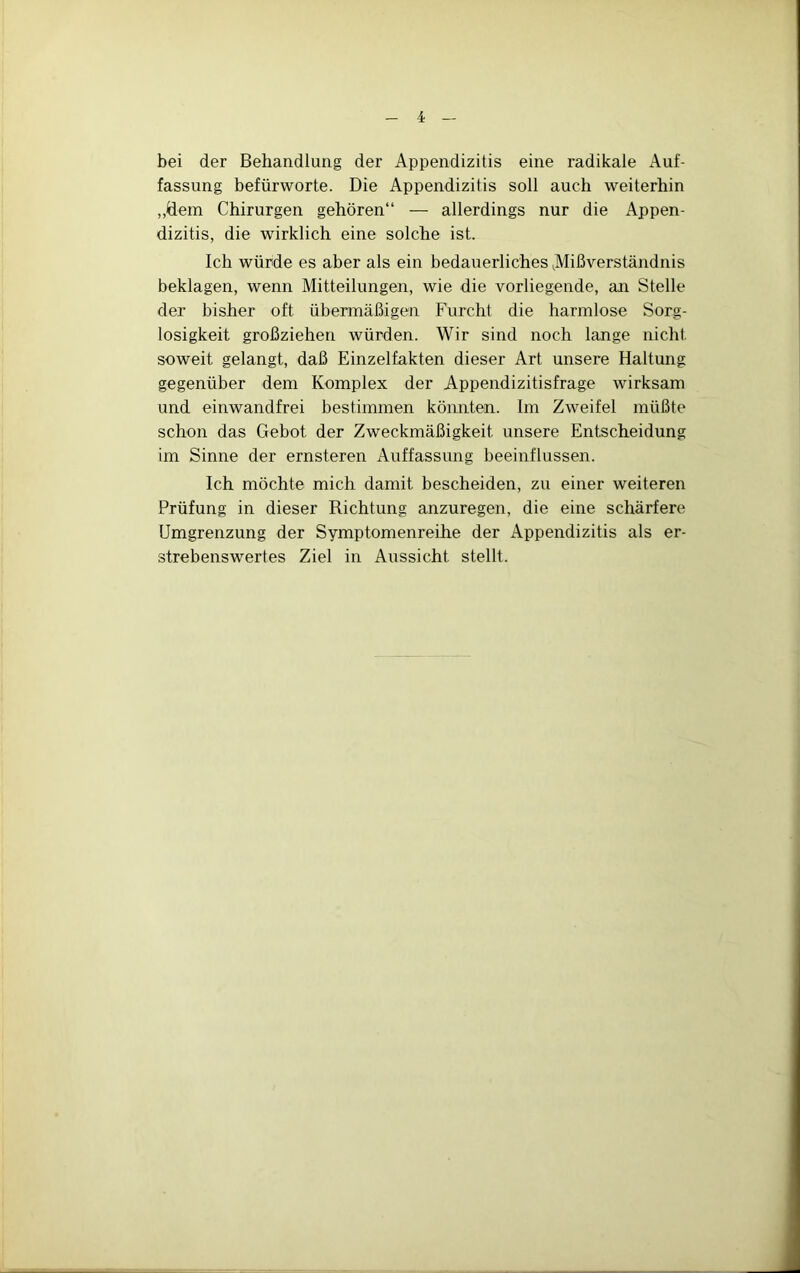 bei der Behandlung der Appendizitis eine radikale Auf- fassung befürworte. Die Appendizitis soll auch weiterhin „dem Chirurgen gehören“ — allerdings nur die Appen- dizitis, die wirklich eine solche ist. Ich würde es aber als ein bedauerliches ^Mißverständnis beklagen, wenn Mitteilungen, wie die vorliegende, aji Stelle der bisher oft übennäßigen Furcht die harmlose Sorg- losigkeit großziehen würden. Wir sind noch lange nicht soweit gelangt, daß Einzelfakten dieser Art unsere Haltung gegenüber dem Komplex der Appendizitisfrage wirksam und einwandfrei bestimmen könnten. Im Zweifel müßte schon das Gebot der Zweckmäßigkeit unsere Entscheidung im Sinne der ernsteren Auffassung beeinflussen. Ich möchte mich damit bescheiden, zu einer weiteren Prüfung in dieser Richtung anzuregen, die eine schärfere Umgrenzung der Symptomenreihe der Appendizitis als er- strebenswertes Ziel in Aussicht stellt.