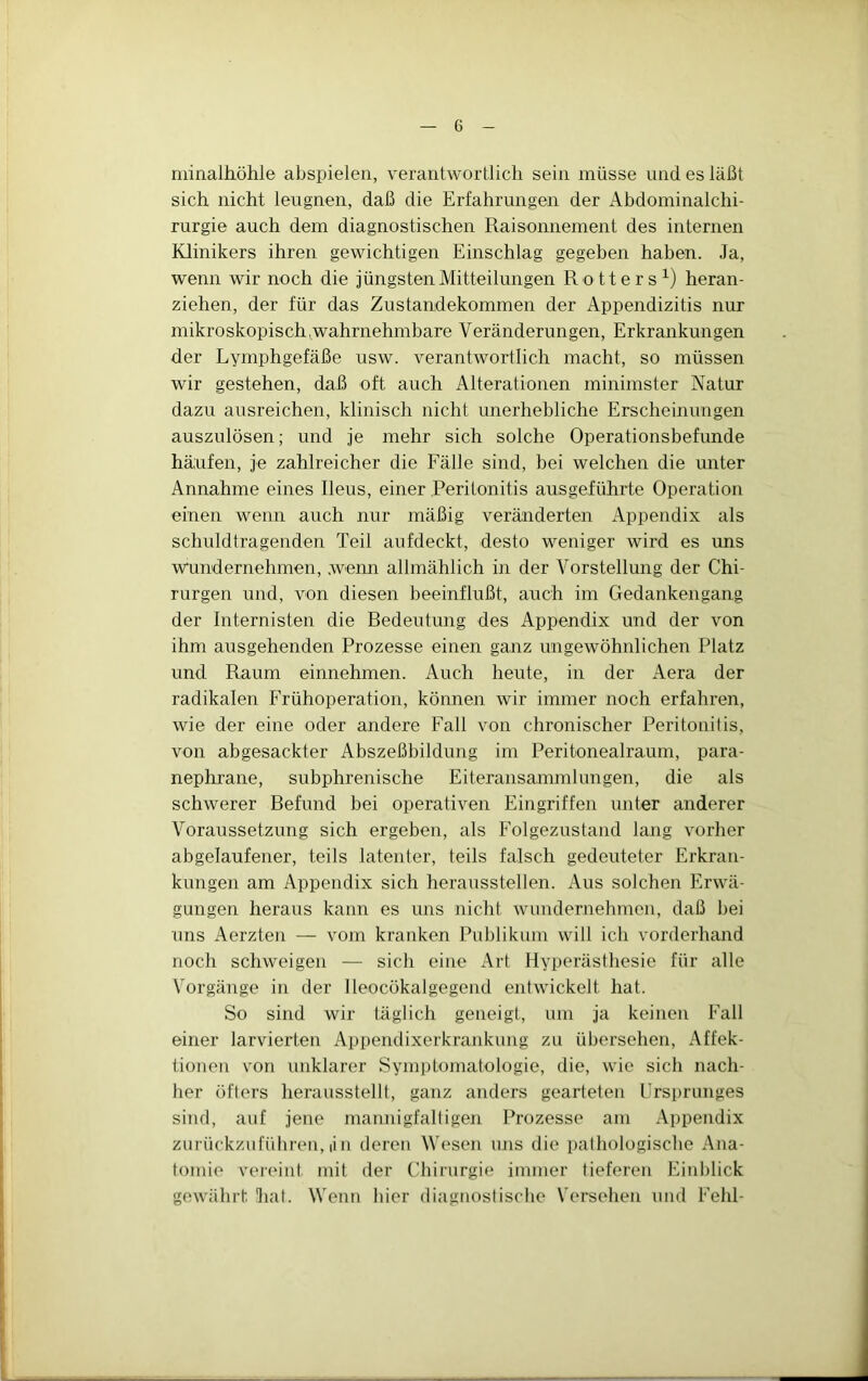 niinalhöhle abspielen, verantwortlich sein müsse und es läßt sich nicht leugnen, daß die Erfahrungen der Abdominalchi- rurgie auch dem diagnostischen Raisonnement des internen Klinikers ihren gewichtigen Einschlag gegeben haben. Ja, wenn wir noch die jüngsten Mitteilungen Rotters^) heran- ziehen, der für das Zustandekommen der Appendizitis nur mikroskopisch^wahrnehmbare Veränderungen, Erkrankungen der Lymphgefäße usw. verantwortlich macht, so müssen wir gestehen, daß oft auch Alterationen minimster Natur dazu ausreichen, klinisch nicht unerhebliche Erscheinungen auszulösen; und je mehr sich solche Operationsbefunde häufen, je zahlreicher die Fälle sind, bei welchen die unter Annahme eines Ileus, einer Peritonitis ausgeführte Operation einen wenn auch nur mäßig veränderten Appendix als schuldtragenden Teil aufdeckt, desto weniger wird es ims wundernehmen, weim allmählich in der Vorstellung der Chi- rurgen und, von diesen beeinflußt, auch im Gedankengang der Internisten die Redeutung des Appendix und der von ihm ausgehenden Prozesse einen ganz ungewöhnlichen Platz und Raum einnehmen. Auch heute, in der Aera der radikalen Frühoperation, können wir immer noch erfahren, wie der eine oder andere Fall von chronischer Peritonitis, von abgesackter Abszeßbildung im Peritonealraum, para- nephrane, subphrenische Eiteransammlungen, die als schwerer Befund bei operativen Eingriffen unter anderer Voraussetzung sich ergeben, als Folgezustand lang vorher abgelaufener, teils latenter, teils falsch gedeuteter Erkran- kungen am Appendix sich heraussteilen. Aus solchen Erwä- gungen heraus kann es uns nicht wundernehmen, daß bei uns Aerzten — vom kranken Publikum will ich vorderhand noch schweigen — sich eine Art Hyperästhesie für alle Vorgänge in der lleocökalgegend entwickelt hat. So sind wir täglich geneigt, um ja keinen Fall einer larvierten Appendixerkrankung zu übersehen, i\ffek- tionen von unklarer Symptomatologie, die, wie sich nach- her öfters herausstellt, ganz anders gearteten Frsprunges sind, auf jene mannigfaltigen Prozesse am Appendix zurückzufiihren, iin deren Wesen uns die pathologische Ana- tomie ver(Miit mit der Chirurgie immer tieferen Einblick gewährt hat. Wenn hier diagnostische Versehen und Fehl-