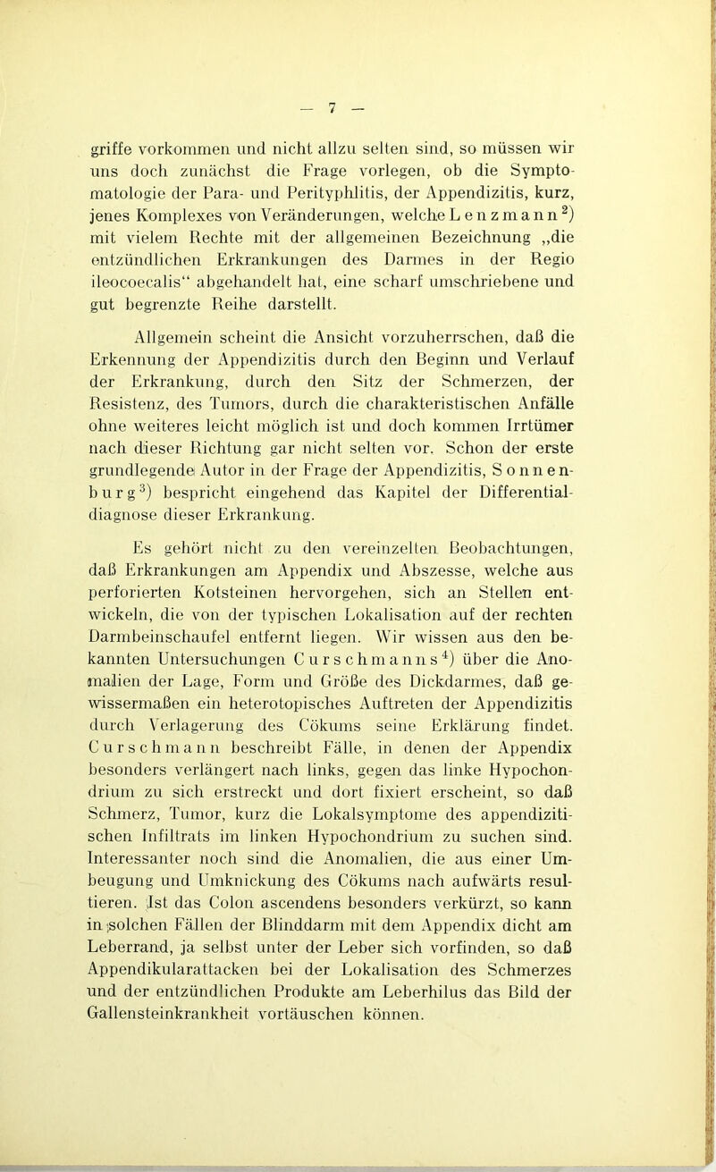 griffe Vorkommen und nicht allzu selten sind, so müssen wir uns doch zunächst die Frage vorlegen, oh die Sympto- matologie der Para- und Perityphlitis, der Appendizitis, kurz, jenes Komplexes von Veränderungen, welche Lenzmann^) mit vielem Rechte mit der allgemeinen Bezeichnung „die entzündlichen Erkrankungen des Darmes in der Regio ileocoecalis“ abgehandelt hat, eine scharf umschriebene und gut begrenzte Reihe darstellt. Allgemein scheint die Ansicht vorzuherrschen, daß die Erkennung der Appendizitis durch den Beginn und Verlauf der Erkrankung, durch den Sitz der Schmerzen, der Resistenz, des Tumors, durch die charakteristischen Anfälle ohne weiteres leicht möglich ist und doch kommen Irrtümer nach dieser Richtung gar nicht selten vor. Schon der erste grundlegende Autor in der Frage der Appendizitis, Sonnen- b u r g bespricht eingehend das Kapitel der Differential- diagnose dieser Erkrankung. Es gehört nicht zu den vereinzelten Beobachtungen, daß Erkrankungen am Appendix und Abszesse, welche aus perforierten Kotsteinen hervorgehen, sich an Stellen ent- wickeln, die von der typischen Lokalisation auf der rechten Darmbeinschaufel entfernt liegen. Wir wissen aus den be- kannten Untersuchungen C u r s chm ann s über die Ano- malien der Lage, Form und Größe des Dickdarmes, daß ge- wissermaßen ein heterotopisches Auftreten der Appendizitis durch Verlagerung des Cökums seine Erklärung findet. C u r s c h m a 11 n beschreibt Fälle, in denen der Appendix besonders verlängert nach links, gegen das linke Hypochon- drium zu sich erstreckt und dort fixiert erscheint, so daß Schmerz, Tumor, kurz die Lokalsymptome des appendiziti- schen Infiltrats im linken Hypochondrium zu suchen sind. Interessanter noch sind die Anomalien, die aus einer Um- beugung und Umknickung des Cökums nach aufwärts resul- tieren. ;Ist das Colon ascendens besonders verkürzt, so kann in ßolchen Fällen der Blinddarm mit dem Appendix dicht am Leberrand, ja selbst unter der Leber sich vorfinden, so daß Appendikularattacken bei der Lokalisation des Schmerzes und der entzündlichen Produkte am Leberhilus das Bild der Gallensteinkrankheit Vortäuschen können.