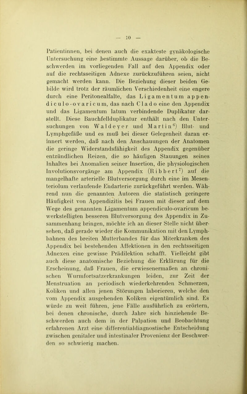 Patientinnen, bei denen auch die exakteste gynäkologische Untersuchung eine bestimmte Aussage darüber, ob die Be- schwerden im vorliegenden Fall auf den Appendix oder auf die rechtsseitigen Adnexe zurückzuführen seien, nicht gemacht werden kann. Die Beziehung dieser beiden Ge- bilde wird trotz der räumlichen Verschiedenheit eine engere durch eine Peritonealfalte, das Ligamentum appen- d i c u 1 o - o V a r i c u m, das nach C 1 a d o eine den Appendix und das Ligamentum latum verbindende Duplikatur dar- stellt. Diese Bauchfellduplikatur enthält nach den Unter- suchungen von Waldeycr und Martin*) Blut- und Lymphgefäße und es muß bei dieser Gelegenheit daran er- innert werden, daß nach den Anschauungen der Anatomen die geringe Widerstandsfähigkeit des Appendix gegenüber entzündlichen Reizen, die so häufigen Stauungen seines Inhaltes bei Anomalien seiner Insertion, die physiologischen Involutionsvorgänge am Appendix (Ribbert^) auf die mangelhafte arterielle Blutversorgung durch eine im Mesen- teriolum verlaufende Endarterie zurückgeführt werden. Wäh- rend nun die genannten Autoren die statistisch geringere Häufigkeit von Appendizitis bei Frauen mit dieser auf dem Wege des genannten Ligamentum appendiculo-ovaricum be- werkstelligten besseren Blutversorgung des Appendix in Zu- sammenhang bringen, möchte ich an dieser Stelle nicht über- sehen, daß gerade wieder die Kommunikation mit den Lymph- bahnen des breiten Mutterbandes für das Miterkranken des Appendix bei bestehenden Affektionen in den rechtsseitigen Adnexen eine gewisse Prädilektion schafft. Vielleicht gibt auch diese anatomische Beziehung die Erklärung für die Erscheinung, daß Frauen, die erwiesenermaßen an chroni- schen Wiirmfortsatzerkrankungen leiden, zur Zeit der Menstruation an periodisch wiederkehrenden Schmerzen, Koliken und allen jenen Störungen laborieren, welche den vom Appendix ausgehenden Koliken eigentümlich sind. Es würde zu weit führen, jene Fälle ausführlich zu erörtern, bei denen chronische, durcli Jahre sich hinziehende Be- schwerden auch dem in der Palpation und Beobachtung erfahrenen Arzt eine differentialdiagnostische Entscheidung zwischen genitaler und intestinaler Provenienz der Beschwer- den so schwierig machen.