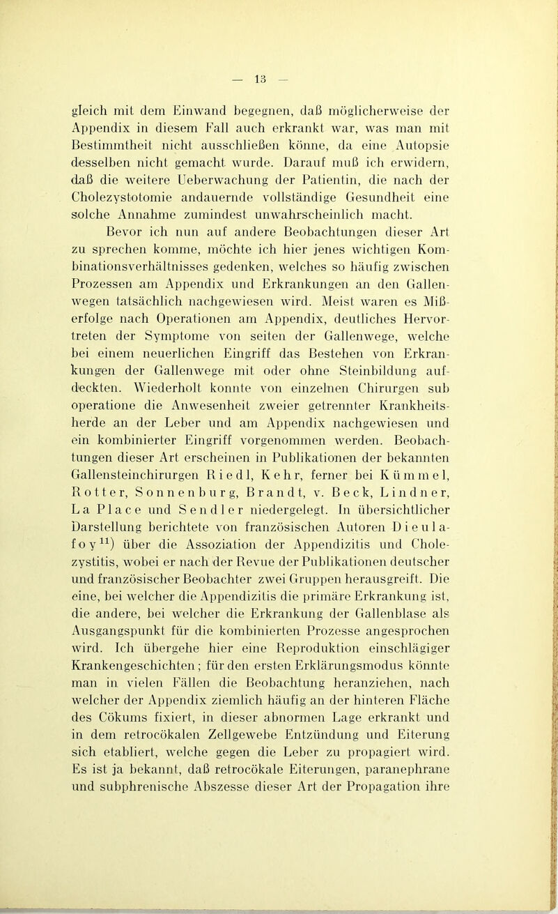 gleich mit dem Eiriwand begegnen, daß möglicherweise der Appendix in diesem Fall auch erkrankt war, was man mit Bestimmtheit nicht ausschließen könne, da eine Autopsie desselben nicht gemacht wurde. Darauf muß ich erwidern, daß die weitere Ueberwachung der Patientin, die nach der Cholezystotomie andauernde vollständige Gesundheit eine solche Annahme zumindest unwahrscheinlich macht. Bevor ich nun auf andere Beobachtungen dieser Art zu sprechen komme, möchte ich hier jenes wichtigen Kom- binationsverhältnisses gedenken, welches so häufig zwischen Prozessen am Appendix und Erkrankungen an den Gallen- wegen tatsächlich nachgewiesen wird. Meist waren es Miß- erfolge nach Operationen am Appendix, deutliches Hervor- treten der Symptome von seiten der Gallenwege, welche hei einem neuerlichen Eingriff das Bestehen von Erkran- kungen der Gallenwege mit oder ohne Steinbildung auf- deckten. Wiederholt konnte von einzelnen Chirurgen suh operatione die Anwesenheit zweier getrennter Krankheits- herde an der Leber und am Appendix nachgewiesen und ein kombinierter Eingriff vorgenommen werden. Beobach- tungen dieser Art erscheinen in Publikationen der bekannten Gallensteinchirurgen Riedl, Kehr, ferner bei Kümmel, R 0 11 e r, S o n n e n h u r g, Brandt, v. Beck, L i n d n e r, La Place und Sen dl er niedergelegt. In übersichtlicher Darstellung berichtete von französischen Autoren D i e u 1 a- foy^^) über die Assoziation der Appendizitis und Chole- zystitis, wobei er nach der Revue der Publikationen deutscher und französischer Beobachter zwei Gruppen herausgreift. Die eine, bei welcher die Appendizitis die primäre Erkrankung ist, die andere, bei welcher die Erkrankung der Gallenblase als Ausgangspunkt für die kombinierten Prozesse angesprocheii wird. Ich übergehe hier eine Reproduktion einschlägiger Krankengeschichten; für den ersten Erklärungsmodus könnte man in vielen Fällen die Beobachtung heranziehen, nach welcher der Appendix ziemlich häufig an der hinteren Fläche des Cökums fixiert, in dieser abnormen Lage erkrankt und in dem retrocökalen Zellgewebe Entzündung und Eiterung sich etabliert, welche gegen die Leber zu propagiert wird. Es ist ja bekannt, daß retrocökale Eiterungen, paranephrane und subphrenische Abszesse dieser Art der Propagation ihre