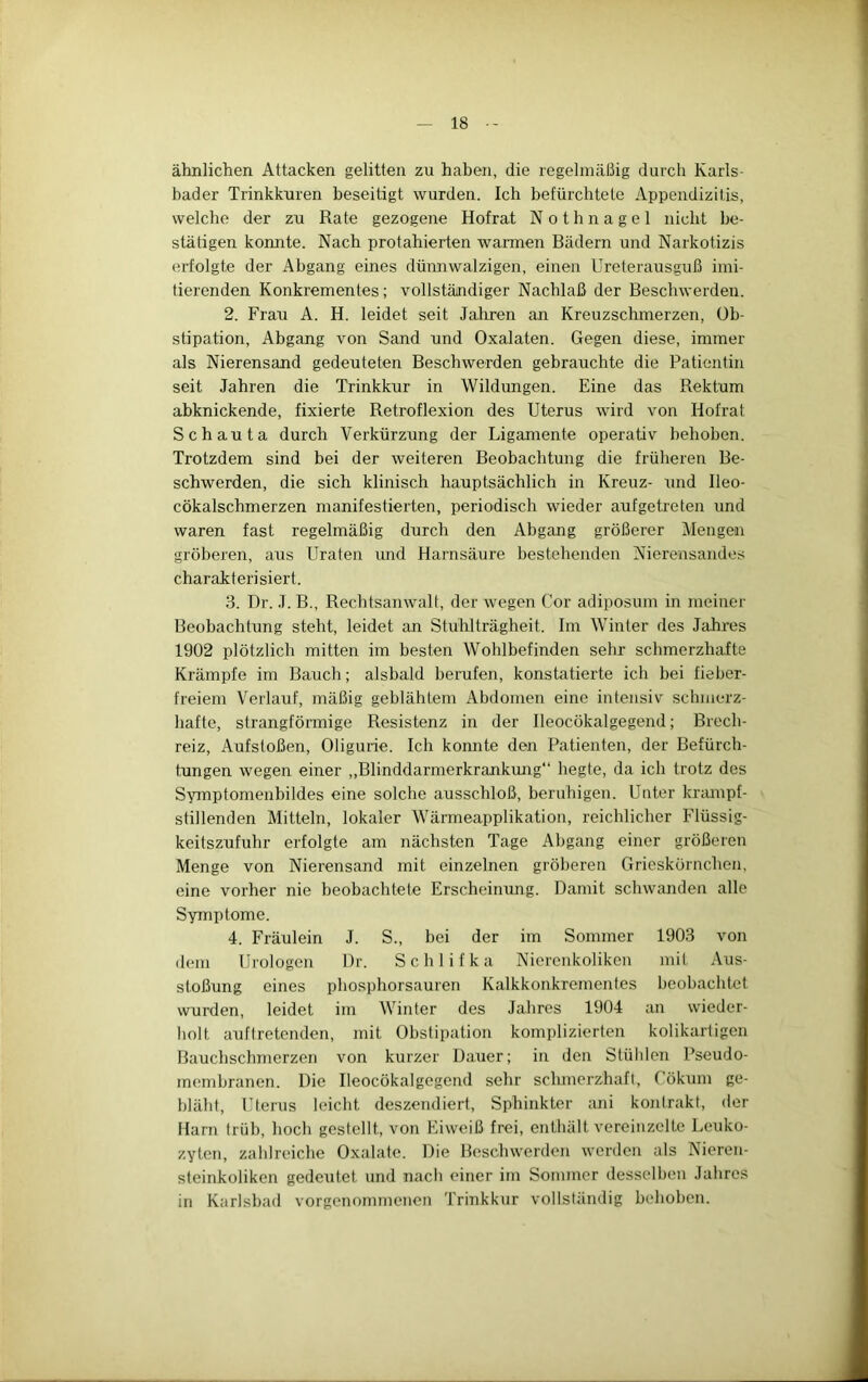 ähnlichen Attacken gelitten zu haben, die regelmäßig durch Karls- bader Trinkkuren beseitigt wurden. Ich befürchtete Appendizitis, welche der zu Rate gezogene Hofrat Nothnagel nicht be- stätigen konnte. Nach protahierten wannen Bädern und Narkotizis erfolgte der Abgang eines dümiwalzigen, einen Ureterausguß imi- tierenden Konkrementes; vollständiger Nachlaß der Beschwerden. 2. Frau A. H. leidet seit Jaliren an Kreuzsclnnerzen, Ob- stipation, Abgang von Sand und Oxalaten. Gegen diese, immer als Nierensand gedeuteten Beschwerden gebrauchte die Patientin seit Jahren die Trinkkur in Wildungen. Eine das Rektum abknickende, fixierte Retroflexion des Uterus wird von Hofrat Schauta durch Verkürzung der Ligamente operativ behoben. Trotzdem sind bei der weiteren Beobachtung die früheren Be- schwerden, die sich klinisch hauptsächlich in Kreuz- und Ileo- cökalschmerzen manifestierten, periodisch wieder auf getreten und waren fast regelmäßig durch den Abgang größerer Mengeai gröberen, aus IJraten und Harnsäure bestehenden Nierensandes charakterisiert. 3. Dr. .1. B., Rechtsanwalt, der wegen Cor adiposum in meiner Beobachtung steht, leidet an Stuhlträgheit. Im Winter des Jahres 1902 plötzlich mitten im besten Wohlbefinden sehr schmerzhafte Krämpfe im Bauch; alsbald berufen, konstatieide ich hei fieber- freiem Verlauf, mäßig geblähtem Abdomen eine intensiv schmerz- hafte, strangfönnige Resistenz in der Ileocökalgegend; Brech- reiz, Aufstoßen, Oligurie. Ich konnte den Patienten, der Befürch- tungen wegen einer ,,Blinddarmerkrankung“ hegte, da ich trotz des Symptomenbildes eine solche ausschloß, beruhigen. Unter kriunpf- stillenden Mitteln, lokaler Wärmeapplikation, reichlicher Flüssig- keitszufuhr erfolgte am nächsten Tage Abgang einer größeren Menge von Nierensand mit einzelnen gröberen Grieskörnchen, eine vorher nie beobachtete Erscheinung. Damit schwanden alle Symptome. 4. Fräulein J. S., bei der im Sommer 1903 von dem Urologen Dr. Schlifka Nierenkoliken mit Aus- stoßung eines phosphorsauren Kalkkonkrementes beobachtet wurden, leidet im Winter des Jahres 1904 an wieder- liolt aufiretenden, mit Obstipation komplizierten kolikarligen Bauchschmerzen von kurzer Dauer; in den Stühlen Pseudo- membranen. Die Ileocökalgegend sehr schmerzhaft, Cökum ge- bläht, Uterus leicht deszendieri, Sphinkter ani kontrakt, der Harn trüb, hoch gestellt, von Eiweiß frei, enthält vereinzelte Leuko- zyten, zahlreiche Oxalate. Die Beschwerden werden als Nieren- steinkoliken gedeutet und nach einer im Sommer desselben Jahres in Karlsbad vorgenommenen Trinkkur vollständig behoben.