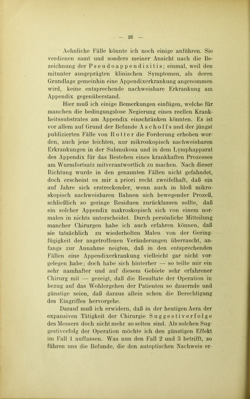 Aehnliche Fälle könnte ich noch einige anführen. Sie verdienen samt und sonders meiner Ansicht nach die Be- zeichnung der Pseudoappendizitis; einmal, weil den mitunter ausgeprägten klinischen Symptomen, als deren Grundlage gemeinhin eine Appendixerkrankung angenommen wird, keine entsprechende nachweisbare Erkrankung am Appendix gegenüberstand. Hier muß ich einige Bemerkungen einfügen, welche für manchen die bedingungslose Negierung eines reellen Krank- heitssubstrates am Appendix einschränken könnten. Es ist vor allem auf Grund der Befunde A s c h o f f s und der jüngst publizierten Fälle von Bott er die Forderung erhoben wor- den, auch jene leichten, nur mikroskopisch nachweisbaren Erkrankungen in der Submukosa und in dem Lymphapparat des Appendix für das Bestehen eines krankhaften Prozesses am Wurmfortsatz mitverantwortlich zu machen. Nach dieser Richtung wurde in den genannten Fällen nicht gefahndet, doch erscheint es mir a priori recht zweifelhaft, daß ein auf .lahre sich erstreckender, wenn auch in bloß mikro- skopisch nachweisbaren Bahnen sich bewegender Prozeß, schließlich so geringe Residuen zurücklassen sollte, daß ein solcher Appendix makroskopisch sich von einem nor- malen in nichts unterscheidet. Durch persönliche Mitteilung mancher Chirurgen habe ich auch erfahren können, daß sie tatsächlich zu wiederholten Malen von der Gering- fügigkeit der angetroffenen Veränderungen überrascht, an- fangs zur Annahme neigten, daß in den entsprechenden Fällen eine Appendixerkrankung vielleicht gar nicht Vor- gelegen habe; doch habe sich hinterher — so teilte mir ein sehr namhafter und auf diesem Gebiete sehr erfahrener Chirurg mit — gezeigt, daß die Resultate der Operation in bezug auf das Wohlergehen der Patienten so dauernde und günstige seien, daß daraus allein schon die Berechtigung des Eingriffes hervorgehe. Darauf muß ich erwidern, daß in der heutigen Aera der expansiven Tätigkeit der Chirurgie Suggestiverfolge des Messers doch nicht mehr so selten sind. Als solchen Sug- gestiverfolg der Operation möchte ich den günstigen Effekt im Fall 1 auffassen. Was nun den Fall 2 und 3 betrifft, so füliren uns die Befunde, die den autoptischon Nachweis er-