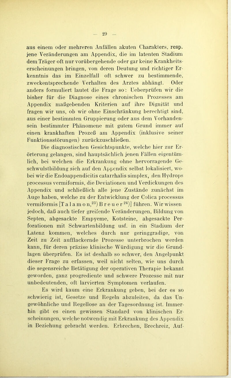 aus einem oder mehreren Anfällen akuten Charakters, resp. jene Veränderungen am Appendix, die im latenten Stadium dem Träger oft nur vorübergehende oder gar keine Krankheits- erscheinungen bringen, von deren Deutung und richtiger Er- kenntnis das im Einzelfall oft schwer zu bestimmende, zweckentsprechende Verhalten des Arztes abhängt. Oder anders formuliert lautet die Frage so: Ueberprüfen wir die bisher für die Diagnose eines chronischen Prozesses am Appendix maßgebenden Kriterien auf ihre Dignität und fragen wir uns, ob wir ohne Einschränkung berechtigt sind, aus einer bestimmten Gruppierung oder aus dem Vorhanden- sein bestimmter Phänomene mit gutem Grund immer auf einen krankhaften Prozeß am Appendix (inklusive seiner Funktionsstörungen) zurückzuschließen. Die diagnostischen Gesichtspunkte, welche hier zur Er- örterung gelangen, sind hauptsächlich jenen Fällen eigentüm- lich, bei welchen die Erkrankung ohne hervorragende Ge- schwulstbildung sich auf den Appendix selbst lokalisiert, wo- bei wir die Endoappendicitis catarrhalis simplex, den Hydrops processus vermiformis, die Deviationen und Verdickungen des Appendix und schließlich alle jene Zustände zunächst im Auge haben, welche zu der Entwicklung der Colica processus vermiformis [T a 1 a m o n,^^) Breuer führen. Wir wissen jedoch, daß auch tiefer greifende Veränderungen, Bildung von Septen, abgesackte Empyeme, Kotsteine, abgesackte Per- forationen mit Schwartenbildung usf. in ein Stadium der Latenz kommen, welches durch nur geringgradige, von Zeit zu Zeit aufflackernde Prozesse unterbrochen werden kann, für deren präzise klinische Würdigung wir die Grund- lagen überprüfen. Es ist deshalb so schwer, den Angelpunkt dieser Frage zu erfassen, weil nicht selten, wie uns durch die segensreiche Betätigung der operativen Therapie bekannt geworden, ganz progrediente und schwere Prozesse mit nur unbedeutenden, oft larvierten Symptomen verlaufen. Es wird kaum eine Erkrankung geben, bei der es so schwierig ist, Gesetze und Regeln abzuleiten, da das Un- gewöhnliche und Regellose an der Tagesordnung ist. Immer- hin gibt es einen gewissen Standard von klinischen Er- scheinungen, welche notwendig mit Erkrankung des Appendix in Beziehung gebracht werden. Erbrechen, Brechreiz, Auf-