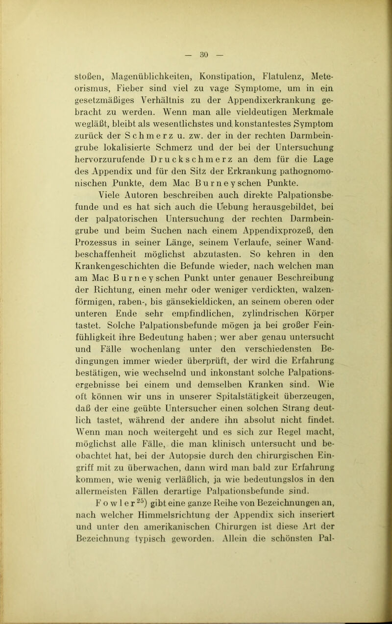 80 stoßen, Magenüblichkeiteii, Konstipation, Flatulenz, Mete- orismus, Fieber sind viel zu vage Symptome, um in ein gesetzmäßiges Verhältnis zu der Appendixerkrankung ge- bracht zu werden. Wenn man alle vieldeutigen Merkmale wegläßt, bleibt als wesentlichstes und konstantestes Symptom zurück der Schmerz u. zw. der in der rechten Darmbein- grube lokalisierte Schmerz und der bei der Untersuchung hervorzurufende Druckschmerz an dem für die Lage des Appendix und für den Sitz der Erkrankung pathognomo- nischen Punkte, dem Mac B u r n e y sehen Punkte. Viele Autoren beschreiben auch direkte Palpationsbe- funde und es hat sich auch die Uebung herausgebildet, bei der palpatorischen Untersuchung der rechten Darmbein- grube und beim Suchen nach einem Appendixprozeß, den Prozessus in seiner Länge, seinem Verlaufe, seiner Wand- beschaffenheit möglichst abzutasten. So kehren in den Krankengeschichten die Befunde wieder, nach welchen man am Mac B u r n e y sehen Punkt unter genauer Beschreibung der Richtung, einen mehr oder weniger verdickten, walzen- förmigen, raben-, bis gänsekieldicken, an seinem oberen oder unteren Ende sehr empfindlichen, zylindrischen Körper tastet. Solche Palpationsbefunde mögen ja bei großer Fein- fühligkeit ihre Bedeutung haben; wer aber genau untersucht und Fälle wochenlang unter den verschiedensten Be- dingungen immer wieder überprüft, der wird die Erfahrung bestätigen, wie wechselnd und inkonstant solche Palpations- ergebnisse bei einem und demselben Kranken sind. Wie oft können wir uns in unserer Spitalstätigkeit überzeugen, daß der eine geübte Untersucher einen solchen Strang deut- lich tastet, während der andere ihn absolut nicht findet. Wenn man noch weitergeht imd es sich zur Regel macht, möglichst alle Fälle, die man klinisch untersucht und be- obachtet hat, bei der Autopsie durch den chirurgischen Ein- griff mit zu überwachen, dann wird man bald zur Erfahrung kommen, wie wenig verläßlich, ja wie bedeutungslos in den allermeisten Fällen derartige Palpationsbefunde sind. F o w 1 e r gibt eine ganze Reihe von Bezeiclmungen an, nach welcher Himmelsrichtung der Appendix sich inseriert und unter den amerikanischen Chirurgen ist diese Art der Bezeichnung typisch geworden. Allein die schönsten Pal-