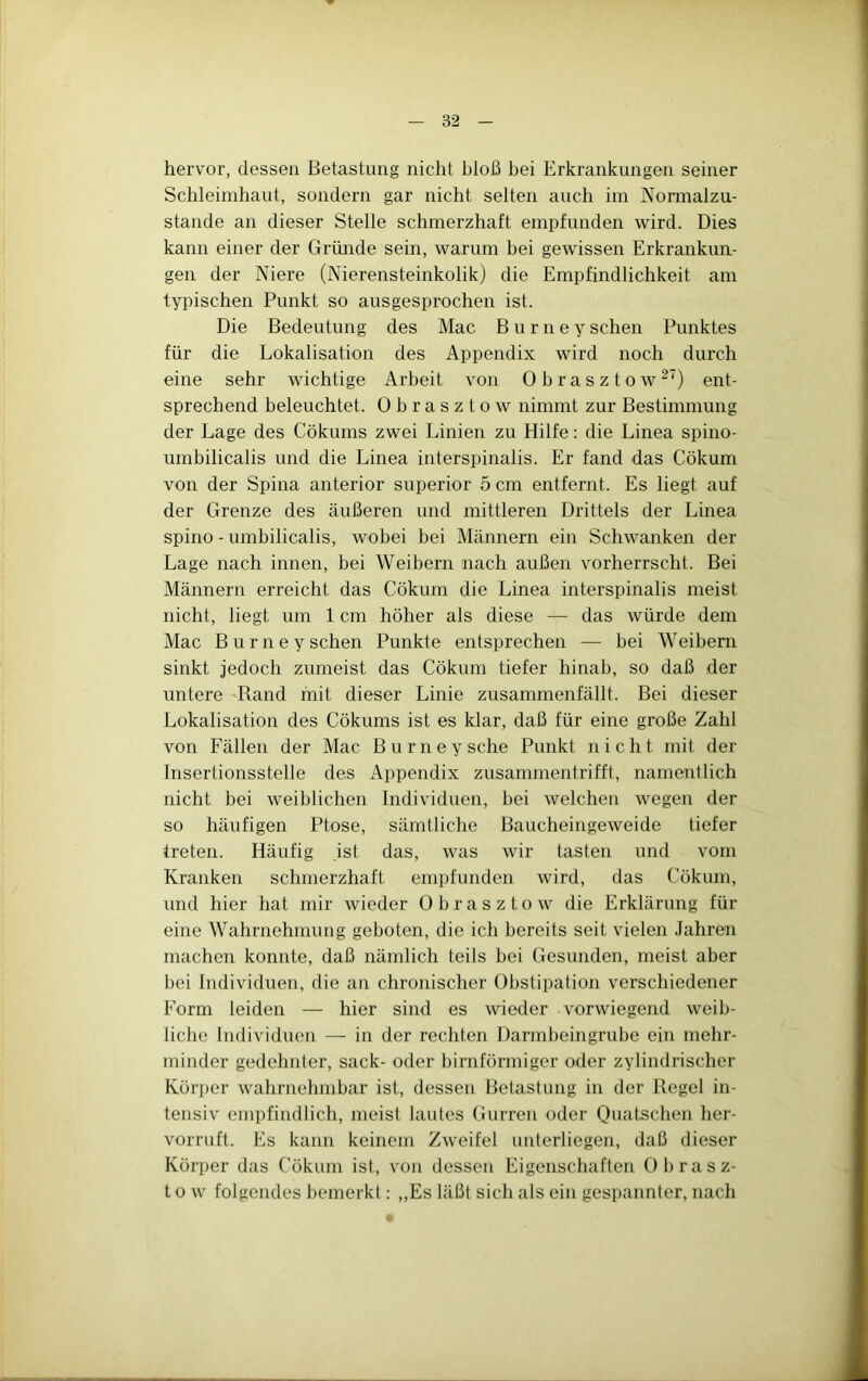 hervor, dessen Betastung nicht bloß bei Erkrankungen seiner Schleimhaut, sondern gar nicht selten auch im Normalzu- stände an dieser Stelle schmerzhaft empfunden wird. Dies kann einer der Gründe sein, warum bei gewissen Erkrankun- gen der Niere (Nierensteinkolik) die Empfindlichkeit am typischen Punkt so ausgesprochen ist. Die Bedeutung des Mac B u r n e y sehen Punktes für die Lokalisation des Appendix wird noch durch eine sehr wichtige Arbeit von Obrasztow^') ent- sprechend beleuchtet. Obrasztow nimmt zur Bestimmung der Lage des Cökums zwei Linien zu Hilfe; die Linea spino- umbilicalis und die Linea interspinalis. Er fand das Cökum von der Spina anterior superior 5 cm entfernt. Es liegt auf der Grenze des äußeren und mittleren Drittels der Linea spino - umbilicalis, wobei bei Männern ein Schwanken der Lage nach innen, bei Weibern nach außen vorherrscht. Bei Männern erreicht das Cökum die Linea interspinalis meist nicht, liegt um 1 cm höher als diese — das würde dem Mac B u r n e y sehen Punkte entsprechen — bei Weibern sinkt jedoch zumeist das Cökum tiefer hinab, so daß der untere «Rand mit dieser Linie zusammenfällt. Bei dieser Lokalisation des Cökums ist es klar, daß für eine große Zahl von Fällen der Mac Burneysche Punkt nicht mit der Insertionsstelle des Appendix zusammentrifft, namentlich nicht bei weiblichen Individuen, bei welchen wegen der so häufigen Ptose, sämtliche Baucheingeweide tiefer treten. Häufig ist das, was wir tasten und vom Kranken schmerzhaft empfunden wird, das Cökum, und hier hat mir wieder Obrasztow die Erklärung für eine Wahrnehmung geboten, die ich bereits seit vielen Jahren machen konnte, daß nämlich teils bei Gesunden, meist aber bei Individuen, die an chronischer Obstipation verschiedener Form leiden — hier sind es wieder vorwiegend weib- liche Individuen —■ in der rechten Darmbeingrube ein mehr- minder gedehnter, sack- oder bimförmiger oder zylindrischer Körper wahrnehmbar ist, dessen Betastung in der Regel in- tensiv empfindlich, meist lautes Gurren oder Quatschen her- vorruft. Es kann keinem Zweifel unterliegen, daß dieser Körper das Cökum ist, von dessen Eigenschaften Obrasz- to w folgendes bemerkt; „Es läßt sich als ein gespannter, nach