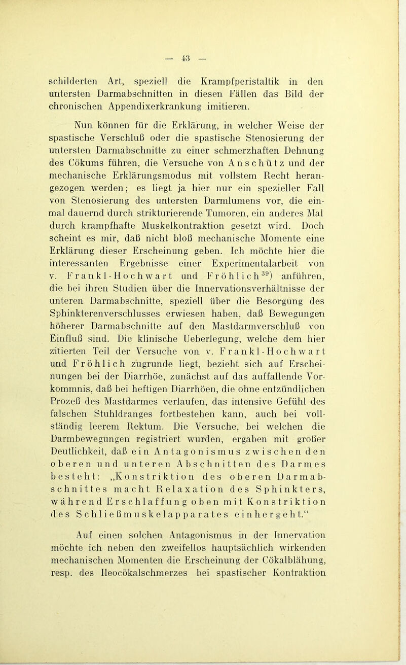 schilderten Art, speziell die Krampfperistaltik in den untersten Darmabschnitten in diesen Fällen das Bild der chronischen Appendixerkrankung imitieren. Nun können für die Erklärung, in welcher Weise der spastische Verschluß oder die spastische Stenosierung der untersten Darmabschnitte zu einer schmerzhaften Dehnung des Cökums führen, die Versuche von Anschütz und der mechanische Erklärungsmodus mit vollstem Recht heran- gezogen werden; es liegt ja hier nur ein spezieller Fall von Stenosierung des untersten Darmlumens vor, die ein- mal dauernd durch strikturierende Tumoren, ein anderes Mal durch krampfhafte Muskelkontraktion gesetzt wird. Doch scheint es mir, daß nicht bloß mechanische Momente eine Erklärung dieser Erscheinung geben. Ich möchte hier die interessanten Ergebnisse einer Experimentalarbeit von V. Fr an kl-Ho ch war t und Fröhlich^^) anführen, die bei ihren Studien über die Innervationsverhältnisse der unteren Darmabschnitte, speziell über die Besorgung des Sphinkterenverschlusses erwiesen haben, daß Bewegungen höherer Darmabschnitte auf den Mastdarmverschluß von Einfluß sind. Die klinische Ueberlegung, welche dem hier zitierten Teil der Versuche von v. F r a n k 1 - H o c h w a r t und Fröhlich zugrunde liegt, bezieht sich auf Erschei- nungen bei der Diarrhöe, zunächst auf das auffallende Vor- kommnis, daß bei heftigen Diarrhöen, die ohne entzündlichen Prozeß des Mastdarmes verlaufen, das intensive Gefühl des falschen Stuhldranges fortbestehen kann, auch bei voll- ständig leerem Rektum. Die Versuche, bei welchen die Darmbewegungen registriert wurden, ergaben mit großer Deutlichkeit, daß ein Antagonismus zwischen den oberen und unteren Abschnitten des Darmes besteht: „Konstriktion des oberen Darmab- schnittes macht Relaxation des Sphinkters, während Erschlaffung oben mit Konstriktion des Schließmuskelapparates einher geht.“ Auf einen solchen Antagonismus in der Innervation möchte ich neben den zweifellos hauptsächlich wirkenden mechanischen Momenten die Erscheinung der Cökalblähung, resp. des Ileocökalschmerzes bei spastischer Kontraktion