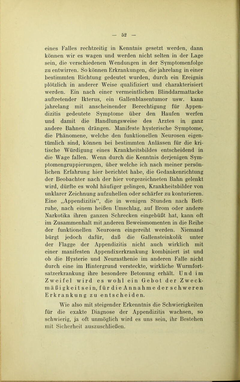 eines Falles rechtzeitig in Kenntnis gesetzt werden, dann können wir es wagen und werden nicht selten in der Lage sein, die verschiedenen Wendungen in der Symptomenfolge zu entwirren. So können Erkrankungen, die jahrelang in einer bestimmten Richtung gedeutet wurden, durch ein Ereignis plötzlich in anderer Weise qualifiziert und charakterisiert werden. Ein nach einer vermeintlichen Blinddarmattacke auftretender Ikterus, ein Gallenblasentumor usw. kann jahrelang mit anscheinender Berechtigung für Appen- dizitis gedeutete Symptome über den Haufen werfen und damit die Handlungsweise des Arztes ip ganz andere Bahnen drängen. Manifeste hysterische Symptome, die Phänomene, welche den funktionellen Neurosen eigen- tümlich sind, können bei bestimmten Anlässen für die kri- tische Würdigung eines Krankheitsbildes entscheidend in die Wage fallen. Wenn durch die Kenntnis derjenigen Sym- ptomengruppierungen, über welche ich nach meiner persön- lichen Erfahrung hier berichtet habe, die Gedankenrichtung der Beobachter nach der hier vorgezeichneten Bahn gelenkt wird, dürfte es wohl häufiger gelingen, Krankheitsbilder von unklarer Zeichnung aufzuhellen oder schärfer zu konturieren. Eine „Appendizitis“, die in wenigen Stunden nach Bett- ruhe, nach einem heißen Umschlag, auf Brom oder andere Narkotika ihren ganzen Schrecken eingebüßt hat, kann oft im Zusammenhalt mit .anderen Beweismomenten in die Reihe der funktionellen Neurosen eingereiht werden. Niemand bürgt jedoch dafür, daß die Gallensteinkolik unter der Flagge der Appendizitis nicht auch wirklich mit einer manifesten Appendixerkrankung kombiniert ist und ob die Hysterie und Neurasthenie im anderen Falle nicht durch eine im Hintergrund versteckte, wirkliche Wurmfort- satzerkrankung ihre besondere Betonung erhält. Und im Zweifel wird es wohl ein Gebot der Zweck- mäßigkeit sein, für die Annahme der schweren Erkrankung zu entscheiden. Wie also mit steigender Erkenntnis die Schwierigkeiten für die exakte Diagnose der Appendizitis wachsen, so schwierig, ja oft unmöglich wird es uns sein, ihr Bestehen mit Sicherheit auszuschließen.