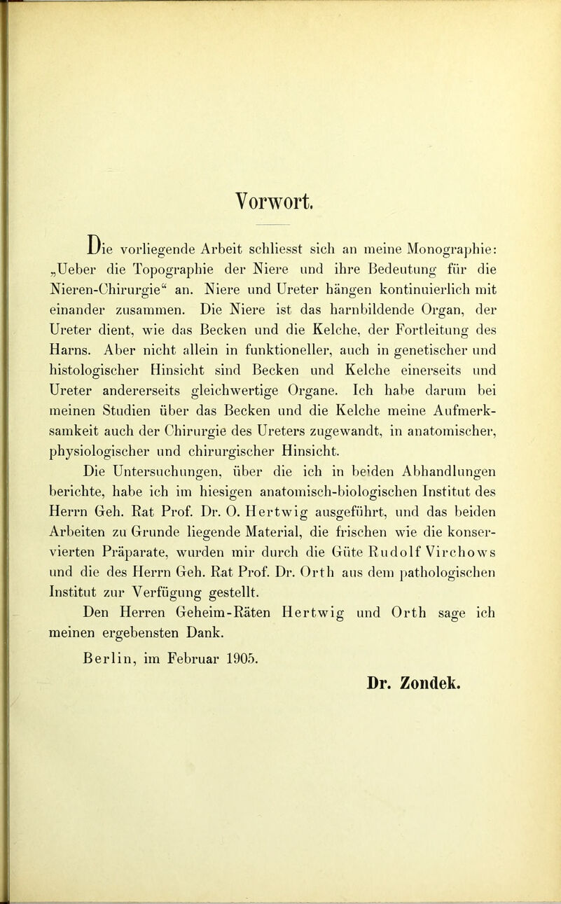 Vorwort. Oie vorliegende Arbeit scliliesst sich an meine Monographie: „Ueber die Topographie der Niere und ihre Bedeutung für die Nieren-Chirurgie“ an. Niere und Ureter hängen kontinuierlich mit einander zusammen. Die Niere ist das harnbildende Organ, der Ureter dient, wie das Becken und die Kelche, der Fortleitung des Harns. Aber nicht allein in funktioneller, auch in genetischer und histologischer Hinsicht sind Becken und Kelche einerseits und Ureter andererseits gleichwertige Organe. Ich habe darum bei meinen Studien über das Becken und die Kelche meine Aufmerk- samkeit auch der Chirurgie des Ureters zugewandt, in anatomischer, physiologischer und chirurgischer Hinsicht. Die Untersuchungen, über die ich in beiden Abhandlungen berichte, habe ich im hiesigen anatomisch-biologischen Institut des Herrn Geh. Rat Prof. Dr. 0. Hertwig ausgeführt, und das beiden Arbeiten zu Grunde liegende Material, die frischen wie die konser- vierten Präparate, wurden mir durch die Güte Rudolf Virchows und die des Herrn Geh. Rat Prof. Dr. Orth aus dem pathologischen Institut zur Verfügung gestellt. Den Herren Geheim-Räten Hertwig und Orth sage ich meinen ergebensten Dank. Berlin, im Februar 1905. Dr. Zondek.