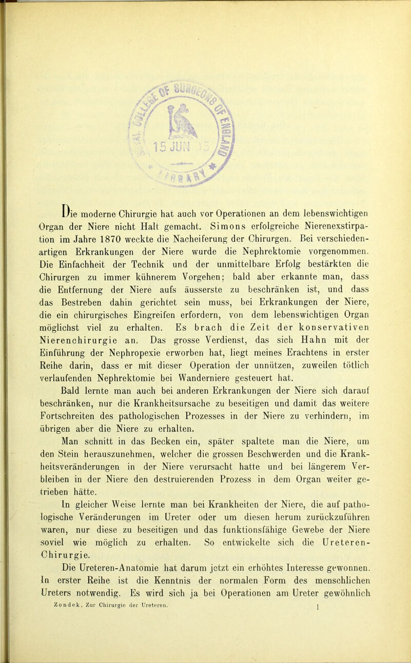 ’tflo Die moderne Chirurgie hat auch vor Operationen an dem lebenswichtigen Organ der Niere nicht Halt gemacht. Simons erfolgreiche Nierenexstirpa- tion im Jahre 1870 weckte die Nacheiferung der Chirurgen. Bei verschieden- artigen Erkrankungen der Niere wurde die Nephrektomie vorgenommen. Die Einfachheit der Technik und der unmittelbare Erfolg bestärkten die Chirurgen zu immer kühnerem Vorgehen; bald aber erkannte man, dass die Entfernung der Niere aufs äusserste zu beschränken ist, und dass das Bestreben dahin gerichtet sein muss, bei Erkrankungen der Niere, die ein chirurgisches Eingreifen erfordern, von dem lebenswichtigen Organ möglichst viel zu erhalten. Es brach die Zeit der konservativen Nierenchirurgie an. Das grosse Verdienst, das sich Hahn mit der Einführung der Nephropexie erworben hat, liegt meines Erachtens in erster Reihe darin, dass er mit dieser Operation der unnützen, zuweilen tötlich verlaufenden Nephrektomie bei Wanderniere gesteuert hat. Bald lernte man auch bei anderen Erkrankungen der Niere sich darauf beschränken, nur die Krankheitsursache zu beseitigen und damit das weitere Fortschreiten des pathologischen Prozesses in der Niere zu verhindern, im übrigen aber die Niere zu erhalten. Man schnitt in das Becken ein, später spaltete man die Niere, um den Stein herauszunehmen, welcher die grossen Beschwerden und die Krank- heitsveränderungen in der Niere verursacht hatte und bei längerem Ver- bleiben in der Niere den destruierenden Prozess in dem Organ weiter ge- trieben hätte. ln gleicher Weise lernte man bei Krankheiten der Niere, die auf patho- logische Veränderungen im Ureter oder um diesen herum zurückzuführen waren, nur diese zu beseitigen und das funktionsfähige Gewebe der Niere soviel wie möglich zu erhalten. So entwickelte sich die Ureteren- Chirurgie. Die Ureteren-Anatomie hat darum jetzt ein erhöhtes Interesse gewonnen. In erster Reihe ist die Kenntnis der normalen Form des menschlichen Ureters notwendig. Es wird sich ja bei Operationen am Ureter gewöhnlich Zondek, Zur Chirurgie der Ureteren.