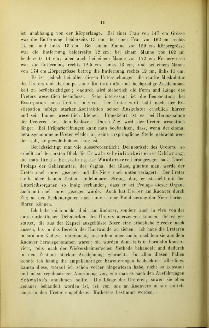 ist unabhängig von der Körperlänge. Bei einer Frau von 147 cm Grösse war die Entfernung beiderseits 13 cm, bei einer Frau von 162 cm rechts 14 cm und links 13 cm. Bei einem Manne von 159 cm Körpergrösse war die Entfernung beiderseits 12 cm; bei einem Manne von 162 cm beiderseits 14 cm; aber auch bei einem Manne von 172 cm Körpergrösse war die Entfernung rechts 12,5 cm, links 13 cm, und bei einem Manne von 174 cm Körpergrösse betrug die Entfernung rechts 12 cm, links 13 cm. Es ist jedoch bei allen diesen Untersuchungen die starke Muskulatur des Ureters und überhaupt seine Kontraktilität und hochgradige Ausdehnbar- keit zu berücksichtigen ; dadurch wird sicherlich die Form und Länge des Ureters wesentlich beeinflusst. Sehr interessant ist die Beobachtung bei Exstirpation eines Ureters in vivo. Der Ureter wird bald nach der Ex- stirpation infolge starker Kontraktion seiner Muskulatur erheblich kürzer und sein Lumen wesentlich kleiner. Umgekehrt ist es bei Herausnahme der Ureteren aus dem Kadaver. Durch Zug wird der Ureter wesentlich länger. Bei Präparierübungen kann man beobachten, dass, wenn der einmal herausgenommene Ureter wieder an seine ursprüngliche Stelle gebracht wer- den soll, er gewöhnlich zu lang ist. Berücksichtigt man 'die ausserordentliche Dehnbarkeit des Ureters, so erhellt auf den ersten Blick die Unwahrscheinlichkeit einer Erklärung, die man für die Entstehung der Wanderniere herangezogen hat. Durch Prolaps der Gebärmutter, der Vagina, der Blase, glaubte man, werde der Ureter nach unten gezogen und die Niere nach unten verlagert. Der Ureter stellt aber keinen festen, undehnbaren Strang dar, er ist nicht mit den Unterleibsorganen so innig verbunden, dass er bei Prolaps dieser Organe auch mit nach unten gezogen würde. Auch hat Heller am Kadaver durch Zug an den ßeckenorganen nach unten keine Mobilisierung der Niere herbei- führen können. Ich habe mich nicht allein am Kadaver, sondern auch in vivo von der ausserordentlichen Dehnbarkeit des Ureters überzeugen können, die es ge- stattet, die aus der Kapsel ausgehülste Niere eine erhebliche Strecke nach aussen, bis in das Bereich der Hautwunde zu ziehen. Ich habe die Ureteren in situ am Kadaver untersucht, ausserdem aber auch, nachdem sie aus dom Kadaver herausgenommen waren; sic wurden dann teils in Formalin konser- viert, teils nach der Wickersheimer’schen Methode behandelt und dadurch in den Zustand starker Ausdehnung gebracht. In allen diesen Fällen konnte ich häutig die ampullenartigen Erweiterungen beobachten; allerdings kamen diese, worauf ich schon vorher hingewiesen habe, nicht so konstant und in so regelmässiger Anordnung vor, wie man es nach den Ausführungen Schwalbe’s annehmen sollte. Die Länge der Ureteren, soweit sie oben genauer behandelt worden ist, ist von uns an Kadavern in situ mittels eines in den Ureter eingeführten Katheters bestimmt worden. •