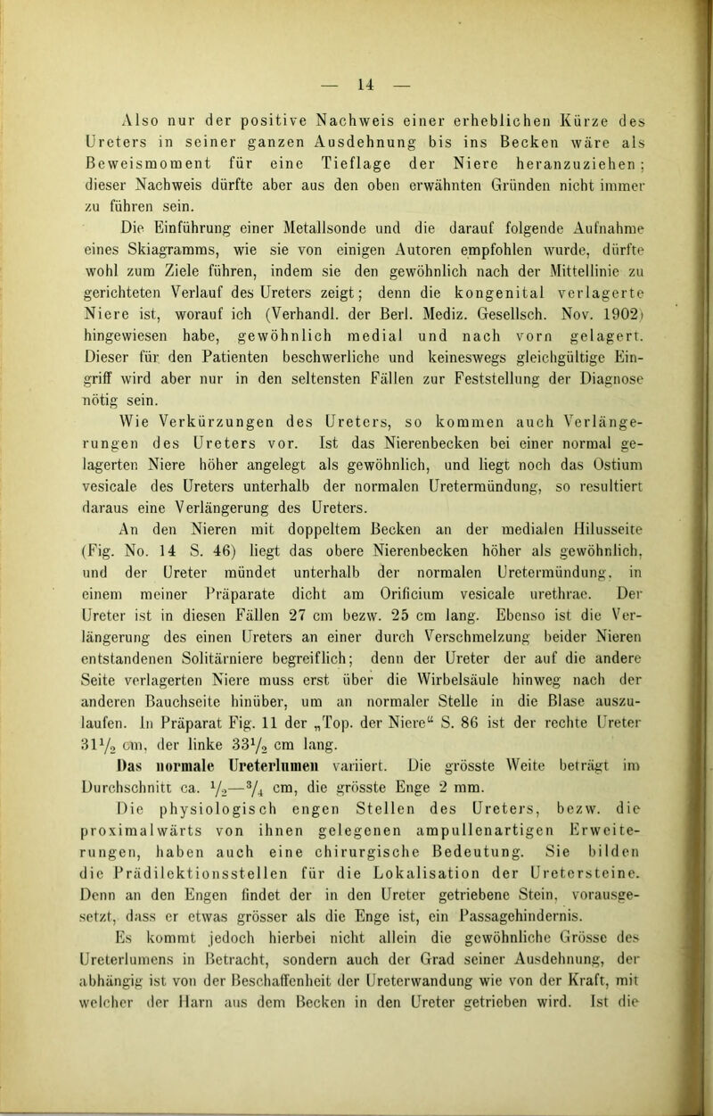Also nur der positive Nachweis einer erheblichen Kürze des Ureters in seiner ganzen Ausdehnung bis ins Becken wäre als ßeweismoment für eine Tieflage der Niere heranzuziehen; dieser Nachweis dürfte aber aus den oben erwähnten Gründen nicht immer zu führen sein. Die Einführung einer Metallsonde und die darauf folgende Aufnahme eines Skiagramms, wie sie von einigen Autoren empfohlen wurde, dürfte wohl zum Ziele führen, indem sie den gewöhnlich nach der Mittellinie zu gerichteten Verlauf des Ureters zeigt; denn die kongenital verlagerte Niere ist, worauf ich (Verhandl. der Berl. Mediz. Gesellsch. Nov. 1902) hingewiesen habe, gewöhnlich medial und nach vorn gelagert. Dieser für den Patienten beschwerliche und keineswegs gleichgültige Ein- griff wird aber nur in den seltensten Fällen zur Feststellung der Diagnose nötig sein. Wie Verkürzungen des Ureters, so kommen auch Verlänge- rungen des Ureters vor. Ist das Nierenbecken bei einer normal ge- lagerten Niere höher angelegt als gewöhnlich, und liegt noch das Ostium vesicale des Ureters unterhalb der normalen Uretermündung, so resultiert daraus eine Verlängerung des Ureters. An den Nieren mit doppeltem Becken an der medialen Hilusseite (Fig. No. 14 S. 46) liegt das obere Nierenbecken höher als gewöhnlich, und der Ureter mündet unterhalb der normalen Uretermündung, in einem meiner Präparate dicht am Orificium vesicale urethrae. Der Ureter ist in diesen Fällen 27 cm bezw. 25 cm lang. Ebenso ist die Ver- längerung des einen Ureters an einer durch Verschmelzung beider Nieren entstandenen Solitärniere begreiflich; denn der Ureter der auf die andere Seite verlagerten Niere muss erst über die Wirbelsäule hinweg nach der anderen Bauchseite hinüber, um an normaler Stelle in die Blase auszu- laufen. ln Präparat Fig. 11 der „Top. der Niere“ S. 86 ist der rechte Ureter 3iy2 cm, der linke 331/., cm lang. Das normale Ureterlnmen variiert. Die grösste Weite beträgt im Durchschnitt ca. 1/2—s/4 cm, die grösste Enge 2 mm. Die physiologisch engen Stellen des Ureters, bezw. die proximalwärts von ihnen gelegenen ampullenartigen Erweite- rungen, haben auch eine chirurgische Bedeutung. Sie bilden die Prädilektionsstellen für die Lokalisation der Uretersteine. Denn an den Engen findet der in den Ureter getriebene Stein, vorausge- setzt, dass er etwas grösser als die Enge ist, ein Passagehindernis. Es kommt jedoch hierbei nicht allein die gewöhnliche Grösse des Ureterlumens in Betracht, sondern auch der Grad seiner Ausdehnung, der abhängig ist von der Beschaffenheit der Ureterwandung wie von der Kraft, mit welcher der Harn aus dem Becken in den Ureter getrieben wird. Ist die