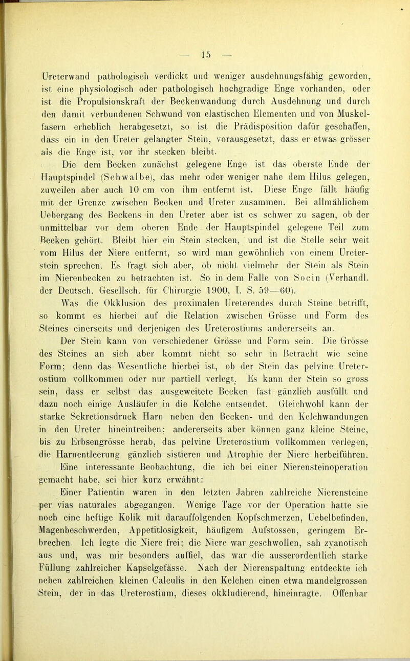 Ureterwand pathologisch verdickt und weniger ausdehnungsfähig geworden, ist eine physiologisch oder pathologisch hochgradige Enge vorhanden, oder ist die Propulsionskraft der Beckenwandung durch Ausdehnung und durch den damit verbundenen Schwund von elastischen Elementen und von Muskel- fasern erheblich herabgesetzt, so ist die Prädisposition dafür geschaffen, dass ein in den Ureter gelangter Stein, vorausgesetzt, dass er etwas grösser als die Enge ist, vor ihr stecken bleibt. Die dem Becken zunächst gelegene Enge ist das oberste Ende der Hauptspindel (Schwalbe), das mehr oder weniger nahe dem Hilus gelegen, zuweilen aber auch 10 cm von ihm entfernt ist. Diese Enge fällt häufig mit der Grenze zwischen Becken und Ureter zusammen. Bei allmählichem Uebergang des Beckens in den Ureter aber ist es schwer zu sagen, ob der unmittelbar vor dem oberen Ende der Hauptspindel gelegene Teil zum Becken gehört. Bleibt hier ein Stein stecken, und ist die Stelle sehr weit vom Hilus der Niere entfernt, so wird man gewöhnlich von einem Ureter- stein sprechen. Es fragt sich aber, ob nicht vielmehr der Stein als Stein im Nierenbecken zu betrachten ist. So in dem Falle von Socin (VerhandE der Deutsch. Gesellsch. für Chirurgie 1900, f. S. 59—60). Was die Okklusion des proximalen Ureterendes durch Steine betrifft, so kommt es hierbei auf die Relation zwischen Grösse und Form des Steines einerseits und derjenigen des Ureterostiums andererseits an. Der Stein kann von verschiedener Grösse und Form sein. Die Grösse des Steines an sich aber kommt nicht so sehr in Betracht wie seine Form; denn das Wesentliche hierbei ist, ob der Stein das pelvine Ureter- ostium vollkommen oder nur partiell verlegt. Es kann der Stein so gross sein, dass er selbst das ausgeweitete Becken fast gänzlich ausfüllt und dazu noch einige Ausläufer in die Kelche entsendet. Gleichwohl kann der starke Sekretionsdruck Plarn neben den Becken- und den Kelchwandungen in den Ureter hineintreiben; andererseits aber können ganz kleine Steine, bis zu Erbsengrösse herab, das pelvine Ureterostium vollkommen verlegen, die Harnentleerung gänzlich sistieren und Atrophie der Niere herbeiführen. Eine interessante Beobachtung, die ich bei einer Nierensteinoperation gemacht habe, sei hier kurz erwähnt: Einer Patientin waren in den letzten Jahren zahlreiche Nierensteine per vias naturales abgegangen. Wenige Tage vor der Operation hatte sie noch eine heftige Kolik mit darauffolgenden Kopfschmerzen, Uebelbefinden, Magenbeschwerden, Appetitlosigkeit, häufigem Aufstossen, geringem Er- brechen. Ich legte die Niere frei; die Niere war geschwollen, sah zyanotisch aus und, was mir besonders auffiel, das war die ausserordentlich starke Füllung zahlreicher Kapselgelasse. Nach der Nierenspaltung entdeckte ich neben zahlreichen kleinen Calculis in den Kelchen einen etwa mandelgrossen Stein, der in das Ureterostium, dieses okkludierend, hineinragte. Offenbar