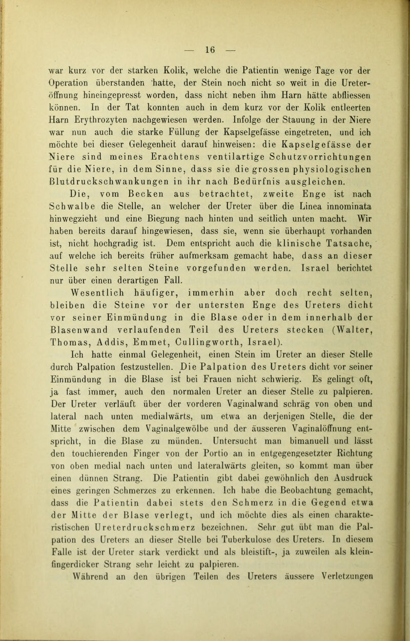 war kurz vor der starken Kolik, welche die Patientin wenige Tage vor der Operation überstanden hatte, der Stein noch nicht so weit in die Ureter- öffnung hineingepresst worden, dass nicht neben ihm Harn hätte abfliessen können. In der Tat konnten auch in dem kurz vor der Kolik entleerten Harn Erythrozyten nachgewiesen werden. Infolge der Stauung in der Niere war nun auch die starke Füllung der Kapselgefässe eingetreten, und ich möchte bei dieser Gelegenheit darauf hinweisen: die Kapselgefässe der Niere sind meines Erachtens ventilartige Schutzvorrichtungen für die Niere, in dem Sinne, dass sie die grossen physiologischen ßlutdruckschwankungen in ihr nach Bedürfnis ausgleichen. Die, vom Becken aus betrachtet, zweite Enge ist nach Schwalbe die Stelle, an welcher der Ureter über die Linea innominata hinwegzieht und eine Biegung nach hinten und seitlich unten macht. Wir haben bereits darauf hingewiesen, dass sie, wenn sie überhaupt vorhanden ist, nicht hochgradig ist. Dem entspricht auch die klinische Tatsache, auf welche ich bereits früher aufmerksam gemacht habe, dass an dieser Stelle sehr selten Steine vorgefunden werden. Israel berichtet nur über einen derartigen Fall. Wesentlich häufiger, immerhin aber doch recht selten, bleiben die Steine vor der untersten Enge des Ureters dicht vor seiner Einmündung in die Blase oder in dem innerhalb der Blasenwand verlaufenden Teil des Ureters stecken (Walter, Thomas, Addis, Emmet, Cullingworth, Israel). Ich hatte einmal Gelegenheit, einen Stein im Ureter an dieser Stelle durch Palpation festzustellen. Die Palpation des Ureters dicht vor seiner Einmündung in die Blase ist bei Frauen nicht schwierig. Es gelingt oft, ja fast immer, auch den normalen Ureter an dieser Stelle zu palpieren. Der Ureter verläuft über der vorderen Vaginalwand schräg von oben und lateral nach unten medialwärts, um etw'a an derjenigen Stelle, die der Mitte zwischen dem Vaginalgewölbe und der äusseren Vaginalöffnung ent- spricht, in die Blase zu münden. Untersucht man bimanuell und lässt den touchierenden Finger von der Portio an in entgegengesetzter Richtung von oben medial nach unten und lateralwärts gleiten, so kommt man über einen dünnen Strang. Die Patientin gibt dabei gewöhnlich den Ausdruck eines geringen Schmerzes zu erkennen. Ich habe die Beobachtung gemacht, dass die Patientin dabei stets den Schmerz in die Gegend etwa der Mitte der Blase verlegt, und ich möchte dies als einen charakte- ristischen Ureterdruckschmerz bezeichnen. Sehr gut übt man die Pal- pation des Ureters an dieser Stelle bei Tuberkulose des Ureters. In diesem Falle ist der Ureter stark verdickt und als bleistift-, ja zuweilen als klein- fingerdicker Strang sehr leicht zu palpieren. Während an den übrigen Teilen des Ureters äussere Verletzungen
