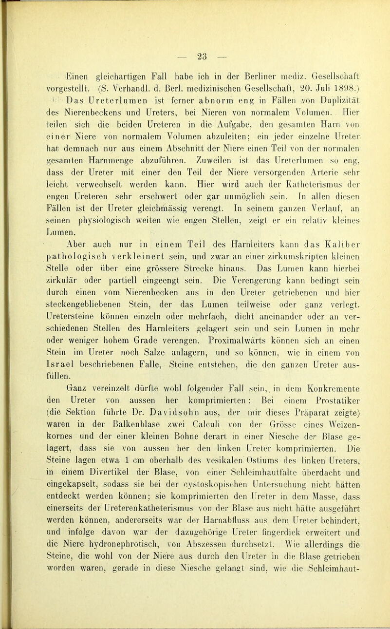 Einen gleichartigen Fall habe ich in der Berliner mediz. Gesellschaft vorgestellt. (S. Verhandl. d. ßerl. medizinischen Gesellschaft, 20. Juli 1898.) 1 Das Ureterlumen ist ferner abnorm eng in Fällen von Duplizität des Nierenbeckens und Ureters, bei Nieren von normalem Volumen. Hier teilen sich die beiden Ureteren in die Aufgabe, den gesamten Harn von einer Niere von normalem Volumen abzuleiten; ein jeder einzelne Ureter hat demnach nur aus einem Abschnitt der Niere einen Teil von der normalen gesamten Harnmenge abzuführen. Zuweilen ist das Ureterlumen so eng, dass der Ureter mit einer den Teil der Niere versorgenden Arterie sehr leicht verwechselt werden kann. Hier wird auch der Katheterismus der engen Ureteren sehr erschwert oder gar unmöglich sein. In allen diesen Fällen ist der Ureter gleichmässig verengt. In seinem ganzen Verlauf, an seinen physiologisch weiten wie engen Stellen, zeigt er ein relativ kleines Lumen. Aber auch nur in einem Teil des Harnleiters kann das Kaliber pathologisch verkleinert sein, und zwar an einer zirkumskripten kleinen Stelle oder über eine grössere Strecke hinaus. Das Lumen kann hierbei zirkulär oder partiell eingeengt sein. Die Verengerung kann bedingt sein durch einen vom Nierenbecken aus in den Ureter getriebenen und hier steckengebliebenen Stein, der das Lumen teilweise oder ganz verlegt. Uretersteine können einzeln oder mehrfach, dicht aneinander oder an ver- schiedenen Stellen des Harnleiters gelagert sein und sein Lumen in mehr oder weniger hohem Grade verengen. Proximalwärts können sich an einen Stein im Ureter noch Salze anlagern, und so können, wie in einem von Israel beschriebenen Falle, Steine entstehen, die den ganzen Ureter aus- füllen. Ganz vereinzelt dürfte wohl folgender Fall sein, in dem Konkremente den Ureter von aussen her komprimierten : Bei einem Prostatiker (die Sektion führte Dr. Davidsohn aus, der mir dieses Präparat zeigte) waren in der Balkenblase zwei Calculi von der Grösse eines Weizen- kornes und der einer kleinen Bohne derart in einer Niesche der Blase ge- lagert, dass sie von aussen her den linken Ureter komprimierten. Die Steine lagen etwa 1 cm oberhalb des vesikalen Ostiums des linken Ureters, in einem Divertikel der Blase, von einer Schleimhautfalte überdacht und eingekapselt, sodass sie bei der cystoskopischen Untersuchung nicht hätten entdeckt werden können; sie komprimierten den Ureter in dem Masse, dass einerseits der Ureterenkatheterismus von der Blase aus nicht hätte ausgeführt werden können, andererseits war der Harnabfluss aus dem Ureter behindert, und infolge davon war der dazugehörige Ureter fingerdick erweitert und die Niere hydronephrotisch, von Abszessen durchsetzt. Wie allerdings die Steine, die wohl von der Niere aus durch den Ureter in die Blase getrieben worden waren, gerade in diese Niesche gelangt sind, wie die Schleimhaut-