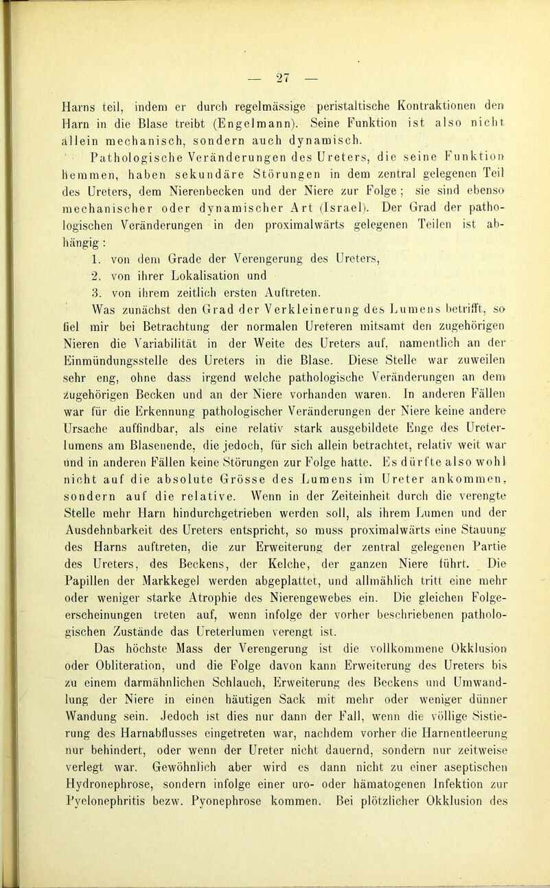 Harns teil, indem er durch regelmässige peristaltische Kontraktionen den Harn in die Blase treibt (Engelmann). Seine Funktion ist also nicht allein mechanisch, sondern auch dynamisch. Pathologische Veränderungen des Ureters, die seine Funktion hemmen, haben sekundäre Störungen in dem zentral gelegenen Teil des Ureters, dem Nierenbecken und der Niere zur Folge ; sie sind ebenso mechanischer oder dynamischer Art (Israel). Der Grad der patho- logischen Veränderungen in den proximalwärts gelegenen Teilen ist ab- hängig : 1. von dem Grade der Verengerung des Ureters, 2. von ihrer Lokalisation und 3. von ihrem zeitlich ersten Auftreten. Was zunächst den Grad der Verkleinerung des Lumens betrifft, so fiel mir bei Betrachtung der normalen Ureteren mitsamt den zugehörigen Nieren die Variabilität in der Weite des Ureters auf, namentlich an der Einmündungsstelle des Ureters in die Blase. Diese Stelle war zuweilen sehr eng, ohne dass irgend welche pathologische Veränderungen an dem zugehörigen Becken und an der Niere vorhanden waren. In anderen Fällen war für die Erkennung pathologischer Veränderungen der Niere keine andere Ursache auffindbar, als eine relativ stark ausgebildete Enge des Ureter- lumens am Blasenende, die jedoch, für sich allein betrachtet, relativ weit war und in anderen Fällen keine Störungen zur Folge hatte. Es dürfte also wohl nicht auf die absolute Grösse des Lumens im Ureter ankommen, sondern auf die relative. Wenn in der Zeiteinheit durch die verengte Stelle mehr Harn hindurchgetrieben werden soll, als ihrem Lumen und der Ausdehnbarkeit des Ureters entspricht, so muss proximalwärts eine Stauung des Harns auftreten, die zur Erweiterung der zentral gelegenen Partie des Ureters, des Beckens, der Kelche, der ganzen Niere führt. Die Papillen der Markkegel werden abgeplattet, und allmählich tritt eine mehr oder weniger starke Atrophie des Nierengewebes ein. Die gleichen Folge- erscheinungen treten auf, wenn infolge der vorher beschriebenen patholo- gischen Zustände das Ureterlumen verengt ist. Das höchste Mass der Verengerung ist die vollkommene Okklusion oder Obliteration, und die Folge davon kann Erweiterung des Ureters bis zu einem darmähnlichen Schlauch, Erweiterung des Beckens und Umwand- lung der Niere in einen häutigen Sack mit mehr oder weniger dünner Wandung sein. Jedoch ist dies nur dann der Fall, wenn die völlige Sistie- rung des Harnabflusses eingetreten war, nachdem vorher die Harnentleerung nur behindert, oder wenn der Ureter nicht dauernd, sondern nur zeitweise verlegt war. Gewöhnlich aber wird es dann nicht zu einer aseptischen Hydronephrose, sondern infolge einer uro- oder hämatogenen Infektion zur Pyelonephritis bezw. Pyonephrose kommen. Bei plötzlicher Okklusion des