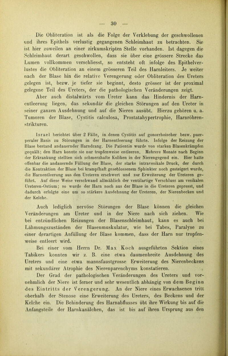 Die Übliteration ist als die Folge der Verklebung der geschwollenen und ihres Epithels verlustig gegangenen Schleimhaut zu betrachten. Sie ist hier zuweilen an einer zirkumskripten Stelle vorhanden. Ist dagegen die Schleimhaut derart geschwollen, dass sie über eine grössere Strecke das Lumen vollkommen verschliesst, so entsteht oft infolge des Epithelver- lustes die Obliteration an einem grösseren Teil des Harnleiters. Je weiter nach der Blase hin die relative Verengerung oder Obliteration des Ureters gelegen ist, bezw. je tiefer sie beginnt, desto grösser ist der proximal gelegene Teil des Ureters, der die pathologischen Veränderungen zeigt. Aber auch distalwärts vom Ureter kann das Hindernis der Harn- entleerung liegen, das sekundär die gleichen Störungen auf den Ureter in seiner ganzen Ausdehnung und auf die Nieren ausübt. Hierzu gehören u. a. Tumoren der Blase, Cystitis calculosa, Prostatahypertrophie, Harnröhren- strikturen. Israel berichtet über 2 Fälle, in denen Cystitis auf gonorrhoischer bezw. puer- peraler Basis zu Störungen in der Harnentleerung führte. Infolge der Reizung der Blase bestand andauernder Harndrang. Die Patientin wurde von starken Blasenkrämpfen gequält; den Harn konnte sie nur tropfenweise entleeren. Mehrere Monate nach Beginn der Erkrankung stellten sich schmerzhafte Koliken in der Nierengegend ein. Hier hatte offenbar die andauernde Füllung der Blase, der starke intravesikale Druck, der durch die Kontraktion der Blase bei krampfhaft geschlossenem Sphinkter noch gesteigert wurde, die Harnentleerung aus den Ureteren erschwert und zur Erweiterung der Ureteren ge- führt. Auf diese Weise verschwand allmählich der ventilartige Verschluss am vesikalen Ureteren-Ostium; so wurde der Harn noch aus der Blase in die Ureteren gepresst, und -dadurch erfolgte eine um so stärkere Ausdehnung der Ureteren. der Nierenbecken und ■der Kelche. Auch lediglich nervöse Störungen der Blase können die gleichen Veränderungen am Ureter und in der Niere nach sich ziehen. Wie bei entzündlichen Reizungen der Blasenschleimhaut, kann es auch bei Lähmungszuständen der Blasenmuskulatur, wie bei Tabes, Paralyse zu •einer derartigen Anfüllung der Blase kommen, dass der Harn nur tropfen- weise entleert wird. Bei einer vom Herrn Dr. Max Koch ausgeführten Sektion eines Tabikers konnten wir z. B. eine etwa daumenbreite Ausdehnung des Ureters und eine etwa mannsfaustgrosse Erweiterung des Nierenbeckens mit sekundärer Atrophie des Nierenparenchyms konstatieren. Der Grad der pathologischen Veränderungen des Ureters und vor- nehmlich der Niere ist ferner und sehr wesentlich abhängig von dem Beginn des Eintritts der Verengerung. An der Niere eines Erwachsenen tritt •oberhalb der Stenose eine Erweiterung des Ureters, des Beckens und der Kelche ein. Die Behinderung des Harnabflusses übt ihre Wirkung bis auf die Anfangsteile der Harnkanälchen, das ist bis auf ihren Ursprung aus den