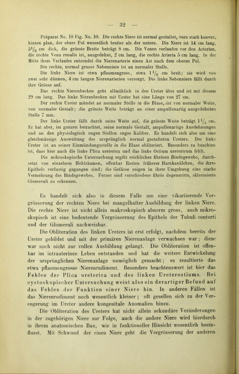 Präparat No. 18 Fig. No. 10. Die rechte Niere ist normal gestaltet, vorn stark konvex, hinten plan, der obere Pol wesentlich breiter als der untere. Die Niere ist 14 cm lang, 5y2 cm dick, die grösste Breite beträgt 8 cm. Die Venen verlaufen vor den Arterien, die rechte Vena renalis ist, ausgedehnt, 2 cm lang, die rechte Arteria 5 cm lang, ln der Mitte ihres Verlaufes entsendet die Nierenarterie einen Ast nach dem oberen Pol. Die rechte, normal grosse Nebenniere ist an normaler Stelle. Die linke Niere ist etwa pflaumengross, etwa 1 y2 cm breit; sie wird von zwei sehr dünnen, 4 cm langen Nierenarterien versorgt. Die linke Nebenniere fällt durch ihre Grösse auf. Das rechte Nierenbecken geht allmählich in den Ureter über und ist mit diesem 29 cm lang. Das linke Nierenbecken mit Ureter hat eine Länge von 27 cm. Der rechte Ureter mündet an normaler Stelle in die Blase,.ist von normaler Weite, von normaler Gestalt; die grösste Weite beträgt an einer ampullenartig ausgedehnten Stelle 7 mm. Der linke Ureter fällt durch seine Weite auf, die grösste Weite beträgt 1 y2 cm. Er hat aber, im ganzen betrachtet, seine normale Gestalt, ampullenartige Ausdehnungen und an den physiologisch engen Stellen enges Kaliber. Es handelt sich also um eine gleichmässige Ausweitung des ursprünglich normal gestalteten Ureters. Der linke Ureter ist an seiner Einmündungsstelle in die Blase obliteriert. Besonders zu beachten ist, dass hier auch die linke Plica ureterica und das linke Ostium uretericum fehlt. Die mikroskopische Untersuchung ergibt reichliches fibröses Bindegewebe, durch- setzt von einzelnen Hohlräumen, offenbar Resten früherer Harnkanälchen, die ihres Epithels verlustig gegangen sind; die Gefässe zeigen in ihrer Umgebung eine starke Vermehrung des Bindegewebes. Ferner sind verschiedene fibrös degenerirte, sklerosierte Glomeruli zu erkennen. Es handelt sich also in diesem Falle um eine vikariierende Ver- grösserung der rechten Niere bei mangelhafter Ausbildung der linken Niere. Die rechte Niere ist nicht allein makroskopisch abnorm gross, auch mikro- skopisch ist eine bedeutende Yergrösserung des Epithels der Tubuli contorti und der Glomeruli nachweisbar. Die Obliteration des linken Ureters ist erst erfolgt, nachdem bereits der Ureter gebildet und mit der primären Nierenanlage verwachsen war ; diese war noch nicht zur vollen Ausbildung gelangt. Die Obliteration ist offen- bar im intrauterinen Leben entstanden und hat die weitere Entwickelung der ursprünglichen Nierenanlage unmöglich gemacht; es resultierte das etwa pflaumengrosse Nierenrudiment. Besonders beachtenswert ist hier das Fehlen der Plica ureterica und des linken Ureterostiums. Bei cystoskopischer Untersuchung weist also ein derartiger Befund auf das Fehlen der Funktion einer Niere hin. In anderen Fällen ist das Nierenrudiment noch wesentlich kleiner ; oft gesellen sich zu der Ver- engerung im Ureter andere kongenitale Anomalien hinzu. Die Obliteration des Ureters hat nicht allein sekundäre Veränderungen in der zugehörigen Niere zur Folge, auch die andere Niere wird hierdurch in ihrem anatomischen Bau, wie in funktioneller Hinsicht wesentlich beein- flusst. Mit Schwund der einen Niere geht die Yergrösserung der anderen