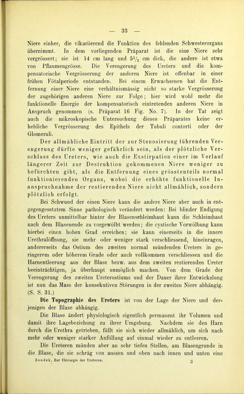 Niere einher, die vikariierend die Funktion des fehlenden Schwesterorgans übernimmt. In dem vorliegenden Präparat ist die eine Niere sehr vergrössert; sie ist 14 cm lang und ö1/^ cm dick, die andere ist etwa von Pflaumengrösse. Die Verengerung des Ureters und die kom- pensatorische Vergrösserung der anderen Niere ist offenbar in einer frühen Fötalperiode entstanden. Bei einem Erwachsenen hat die Ent- fernung einer Niere eine verhältnismässig nicht so starke Vergrösserung der zugehörigen anderen Niere zur Folge; hier wird wohl mehr die funktionelle Energie der kompensatorisch eintretenden anderen Niere in Anspruch genommen (s. Präparat 16 Fig. No. 7). In der Tat zeigt auch die mikroskopische Untersuchung dieses Präparates keine er- hebliche Vergrösserung des Epithels der Tubuli contorti oder der Glomeruli. Der allmähliche Eintritt der zur Stenosierung führenden Ver- engerung dürfte weniger gefährlich sein, als der plötzliche Ver- schluss des Ureters, wie auch die Exstirpation einer im Verlauf längerer Zeit zur Destruktion gekommenen Niere weniger zu befürchten gibt, als die Entfernung eines grösstenteils normal funktionierenden Organs, wobei die erhöhte funktionelle In- anspruchnahme der restierenden Niere nicht allmählich, sondern plötzlich erfolgt. Bei Schwund der einen Niere kann die andere Niere aber auch in ent- gegengesetztem Sinne pathologisch verändert werden: Bei blinder Endigung des Ureters unmittelbar hinter der Blasensehleimhaut kann die Schleimhaut nach dem Blasenende zu vorgewölbt werden; die cystische Vorwölbung kann hierbei einen hohen Grad erreichen; sie kann einerseits in die innere Urethralöffnung, sie mehr oder weniger stark verschliessend, hineinragen, andererseits das Ostium des zweiten normal mündenden Ureters in ge- ringerem oder höherem Grade oder auch vollkommen verschliessen und die Harnentleerung aus der Blase bezw. aus dem zweiten restierenden Ureter beeinträchtigen, ja überhaupt unmöglich machen. Von dem Grade der Verengerung des zweiten Ureterostiums und der Dauer ihrer Entwickelung ist nun das Mass der konsekutiven Störungen in der zweiten Niere abhängig. (S. S. 31.) Die Topographie des Ureters ist von der Lage der Niere und der- jenigen der Blase abhängig. Die Blase ändert physiologisch eigentlich permanent ihr Volumen und damit ihre Lagebeziehung zu ihrer Umgebung. Nachdem sie den Harn durch die Urethra getrieben, füllt sie sich wieder allmählich, um sich nach mehr oder weniger starker Anfüllung auf einmal wieder zu entleeren. Die Ureteren münden aber an sehr tiefen Stellen, am Blasengrunde in die Blase, die sie schräg von aussen und oben nach innen und unten eine Zondek, Zur Chirurgie der Ureteren. o
