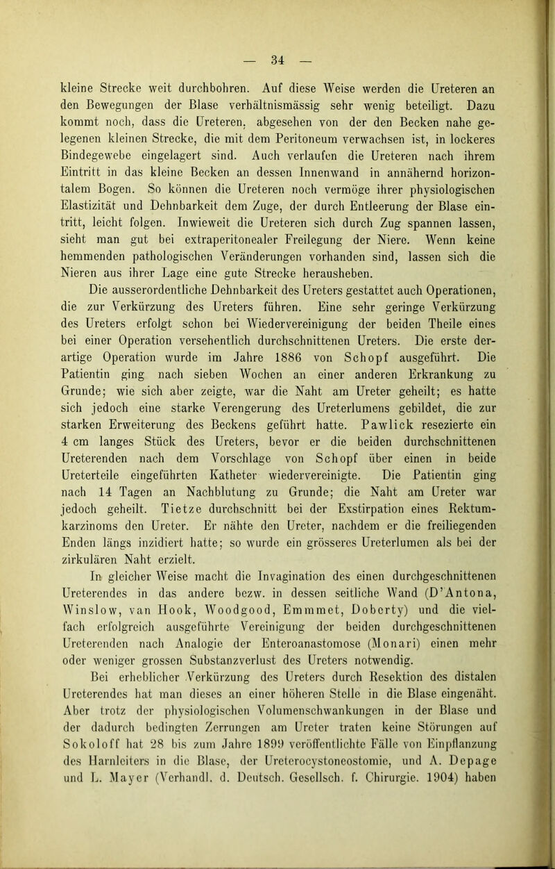 kleine Strecke weit durchbohren. Auf diese Weise werden die Ureteren an den Bewegungen der Blase verhältnismässig sehr wenig beteiligt. Dazu kommt noch, dass die Ureteren. abgesehen von der den Becken nahe ge- legenen kleinen Strecke, die mit dem Peritoneum verwachsen ist, in lockeres Bindegewebe eingelagert sind. Auch verlaufen die Ureteren nach ihrem Eintritt in das kleine Becken an dessen Innenwand in annähernd horizon- talem Bogen. So können die Ureteren noch vermöge ihrer physiologischen Elastizität und Dehnbarkeit dem Zuge, der durch Entleerung der Blase ein- tritt, leicht folgen. Inwieweit die Ureteren sich durch Zug spannen lassen, sieht man gut bei extraperitonealer Freilegung der Niere. Wenn keine hemmenden pathologischen Veränderungen vorhanden sind, lassen sich die Nieren aus ihrer Lage eine gute Strecke herausheben. Die ausserordentliche Dehnbarkeit des Ureters gestattet auch Operationen, die zur Verkürzung des Ureters führen. Eine sehr geringe Verkürzung des Ureters erfolgt schon bei Wiedervereinigung der beiden Theile eines bei einer Operation versehentlich durchschnittenen Ureters. Die erste der- artige Operation wurde im Jahre 1886 von Schopf ausgeführt. Die Patientin ging nach sieben Wochen an einer anderen Erkrankung zu Grunde; wie sich aber zeigte, war die Naht am Ureter geheilt; es hatte sich jedoch eine starke Verengerung des Ureterlumens gebildet, die zur starken Erweiterung des Beckens geführt hatte. Pawlick resezierte ein 4 cm langes Stück des Ureters, bevor er die beiden durchschnittenen Ureterenden nach dem Vorschläge von Schopf über einen in beide Ureterteile eingeführten Katheter wiedervereinigte. Die Patientin ging nach 14 Tagen an Nachblutung zu Grunde; die Naht am Ureter war jedoch geheilt. Tietze durchschnitt bei der Exstirpation eines Rektum- karzinoms den Ureter. Er nähte den Ureter, nachdem er die freiliegenden Enden längs inzidiert hatte; so wurde ein grösseres Ureterlumen als bei der zirkulären Naht erzielt. In gleicher Weise macht die Invagination des einen durchgeschnittenen Ureterendes in das andere bezw. in dessen seitliche Wand (D’Antona, Winslow, van Hook, Woodgood, Emmmct, Dobcrty) und die viel- fach erfolgreich ausgeführte Vereinigung der beiden durchgeschnittenen Ureterenden nach Analogie der Enteroanastomose (Monari) einen mehr oder weniger grossen Substanzverlust des Ureters notwendig. Bei erheblicher Verkürzung des Ureters durch Resektion des distalen Urcterendes hat man dieses an einer höheren Stelle in die Blase eingenäht. Aber trotz der physiologischen Volumenschwankungen in der Blase und der dadurch bedingten Zerrungen am Ureter traten keine Störungen auf Sokoloff hat 28 bis zum Jahre 1899 veröffentlichte Fälle von Einpflanzung des Harnleiters in die Blase, der Ureterocystoneostomie, und A. Depage und L. Mayer (Verhandl. d. Deutsch. Gescllsch. f. Chirurgie. 1904) haben