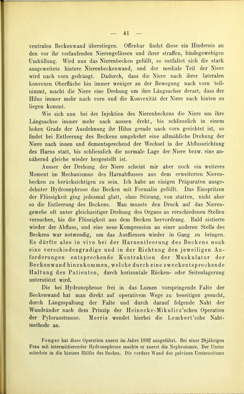 ventralen Beckenwand überstiegen. Offenbar findet diese ein Hindernis an den vor ihr verlaufenden Nierengefässen und ihrer straffen, bindegewebigen Umhüllung. Wird nun das Nierenbecken gefüllt, so entfaltet sich die stark ausgeweitete hintere Nierenbeckenwand, und der mediale Teil der Niere wird nach vorn gedrängt. Dadurch, dass die Niere nach ihrer lateralen konvexen Oberfläche hin immer weniger an der Bewegung nach vorn teil- nimmt, macht die Niere eine Drehung um ihre Längsachse derart, dass der Hilus immer mehr nach vorn und die Konvexität der Niere nach hinten zu liegen kommt. Wie sich nun bei der Injektion des Nierenbeckens die Niere um ihre Längsachse immer mehr nach aussen dreht, bis schliesslich in einem hohen Grade der Ausdehnung ihr Hilus gerade nach vorn gerichtet ist, so findet bei Entleerung des Beckens umgekehrt eine allmähliche Drehung der Niere nach innen und dementsprechend der Wechsel in der Abflussrichtung des Harns statt, bis schliesslich die normale Lage der Niere bezw. eine an- nähernd gleiche wieder hergestellt ist. Ausser der Drehung der Niere scheint mir aber noch ein weiteres Moment im Mechanismus des Harnabflusses aus dem erweiterten Nieren- becken zu berücksichtigen zu sein. Ich habe an einigen Präparaten ausge- dehnter Hydronephrose das Becken mit Formalin gefüllt. Das Einspritzen der Flüssigkeit ging jedesmal glatt, ohne Störung, von statten, nicht aber so die Entleerung des Beckens. Man musste den Druck auf das Nieren- gewebe oft unter gleichzeitiger Drehung des Organs an verschiedenen Stellen versuchen, bis die Flüssigkeit aus dem Becken hervordrang. Bald sistierte wieder der Abfluss, und eine neue Kompression an einer anderen Stelle des Beckens war notwendig, um das Ausfliessen wieder in Gang zu bringen. Es dürfte also in vivo bei der Harnentleerung des Beckens noGh eine verschiedengradige und in der Richtung den jeweiligen An- forderungen entsprechende Kontraktion der Muskulatur der Beckenwand hin zukommen, welche durch ei ne zweckentsprech ende Haltung des Patienten, durch horizontale Rücken- oder Seitenlagerung unterstützt wird. Die bei Hydronephrose frei in das Lumen vorspringende Falte der Beckenwand hat man direkt auf operativem Wege zu beseitigen gesucht, durch Längsspaltung der Falte und durch darauf folgende Naht der Wundränder nach dem Prinzip der Heinecke-Mikulicz’schen Operation der Pylorusstenose. Morris wendet hierbei die Lembert’sche Naht- methode an. Fenger hat diese Operation zuerst im Jahre 1892 ausgeführt. Bei einer 28jährigen Frau mit intermittierender Hydronephrose machte er zuerst die Nephrotomie. Der Ureter mündete in die hintere Hälfte des Sackes. Die vordere Wand des pelvinen Ureterostiums