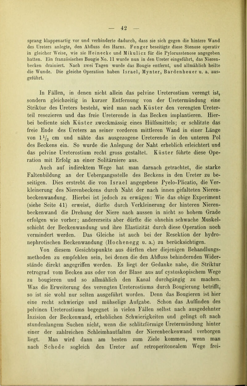 sprang klappenartig vor und verhinderte dadurch, dass sie sich gegen die hintere Wand des Ureters anlegte, den Abfluss des Harns. Fenger beseitigte diese Stenose operativ in gleicher Weise, wie sie Heinecke und Mikulicz für die Pylorusstenose angegeben hatten. Ein französisches Bougie No. 11 wurde nun in den Ureter eingeführt, das Nieren- becken drainiert. Nach zwei Tagen wurde das Bougie entfernt, und allmählich heilte die Wunde. Die gleiche Operation haben Israel, Mynter, Bardenheuer u. a. aus- geführt. In Fällen, in denen nicht allein das pelvine Ureterostium verengt ist, sondern gleichzeitig in kurzer Entfernung von der Uretermündung eine Striktur des Ureters besteht, wird man nach Küster den verengten Ureter- teil resezieren und das freie Ureterende in das Becken implantieren. Hier- bei bediente sich Küster zweckmässig eines Hülfsmittels; er schlitzte das freie Ende des Ureters an seiner vorderen mittleren Wand in einer Länge von IV2 cm und nähte das ausgezogene Ureterende in den unteren Pol des Beckens ein. So wurde die Anlegung der Naht erheblich erleichtert und das pelvine Ureterostium recht gross gestaltet. Küster führte diese Ope- ration mit Erfolg an einer Solitärniere aus. Auch auf indirektem Wege hat man darnach getrachtet, die starke Faltenbildung an der Uebergangsstelle des Beckens in den Ureter zu be- seitigen. Dies erstrebt die von Israel angegebene Pyelo-Plicatio, die Ver- kleinerung des Nierenbeckens durch Naht der nach innen gefalteten Nieren- beckenwandung. Hierbei ist jedoch zu erwägen: Wie das obige Experiment (siehe Seite 41) erweist, dürfte durch Verkleinerung der hinteren Nieren- beckenwand die Drehung der Niere nach aussen in nicht so hohem Grade erfolgen wie vorher; andererseits aber dürfte die ohnehin schwache Muskel- schicht der Beckenwandung und ihre Elastizität durch diese Operation noch vermindert werden. Das Gleiche ist auch bei der Besektion der hydro- nephrotischen Beckenwandung (Höchen egg u. a.) zu berücksichtigen. Von diesem Gesichtspunkte aus dürften eher diejenigen Behandlungs- methoden zu empfehlen sein, bei denen die den Abfluss behindernden Wider- stände direkt angegriffen werden. Es liegt der Gedanke nahe, die Striktur retrograd vom Becken aus oder von der Blase aus auf cystoskopischem Wege zu bougieren und so allmählich den Kanal durchgängig zu machen. Was die Erweiterung des verengten Ureterostiums durch Bougierung betrifft, so ist sie wohl nur selten ausgeführt worden. Denn das Bougieren ist hier eine recht schwierige und mühselige Aufgabe. Schon das Auffinden des pelvinen Ureterostiums begegnet in vielen Fällen selbst nach ausgedehnter Inzision der Beckenwand, erheblichen Schwierigkeiten und gelingt oft nach stundenlangem Suchen nicht, wenn die schlitzförmige Uretermündung hinter einer der zahlreichen Schleimhautfalten der Nierenbeckenwand verborgen liegt. Man wird dann am besten zum Ziele kommen, wenn man nach Schede sogleich den Ureter auf retroperitonealem Wege frei-